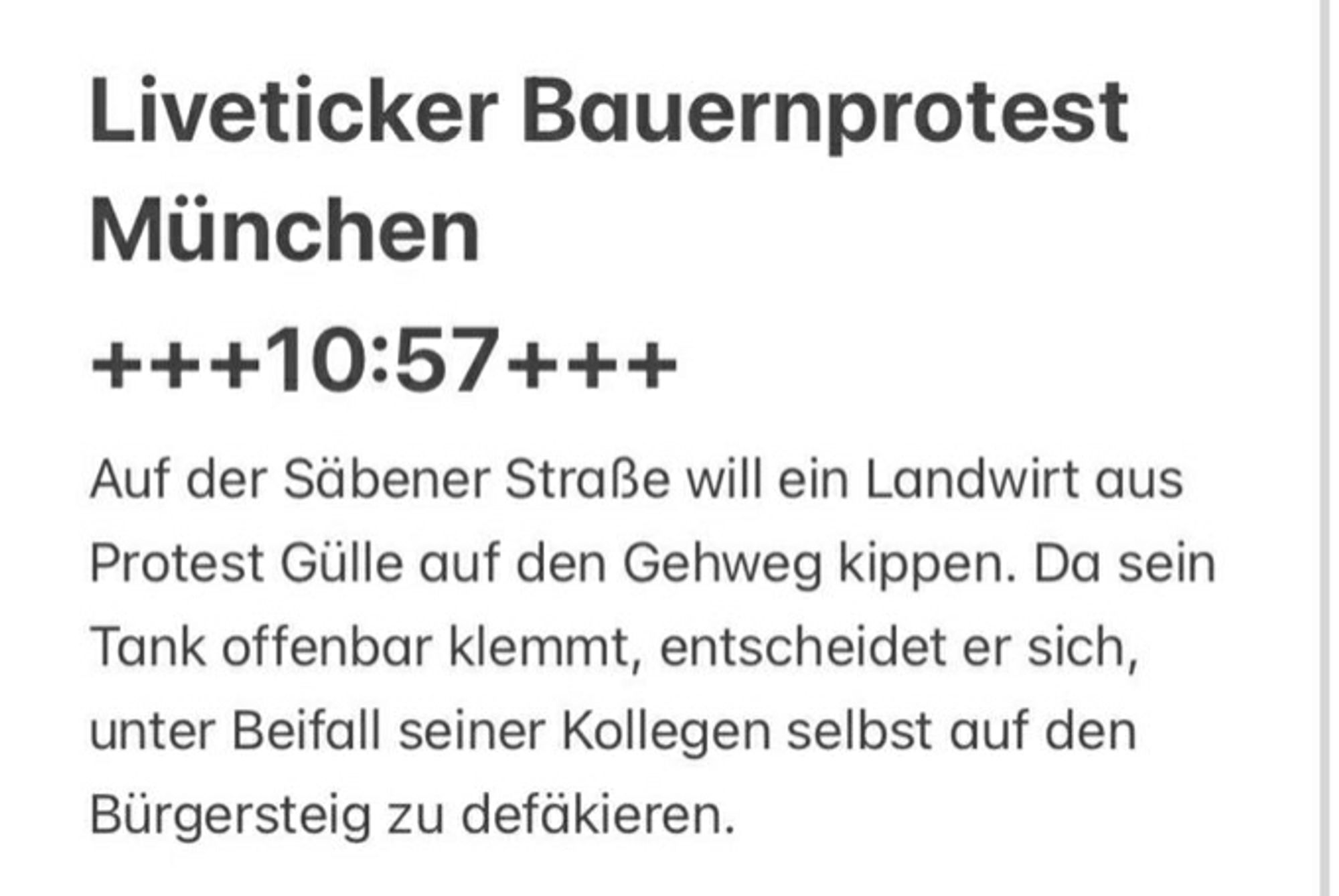 Liveticker Bauernprotest München 

10:57

Auf der Säbener Straße will ein Landwirt aus Protest Gülle auf den Gehweg kippen. Da sein Tank offenbar klemmt, entscheidet er sich, unter Beifall seiner Kollegen selbst auf den Bürgersteig zu defäkieren.