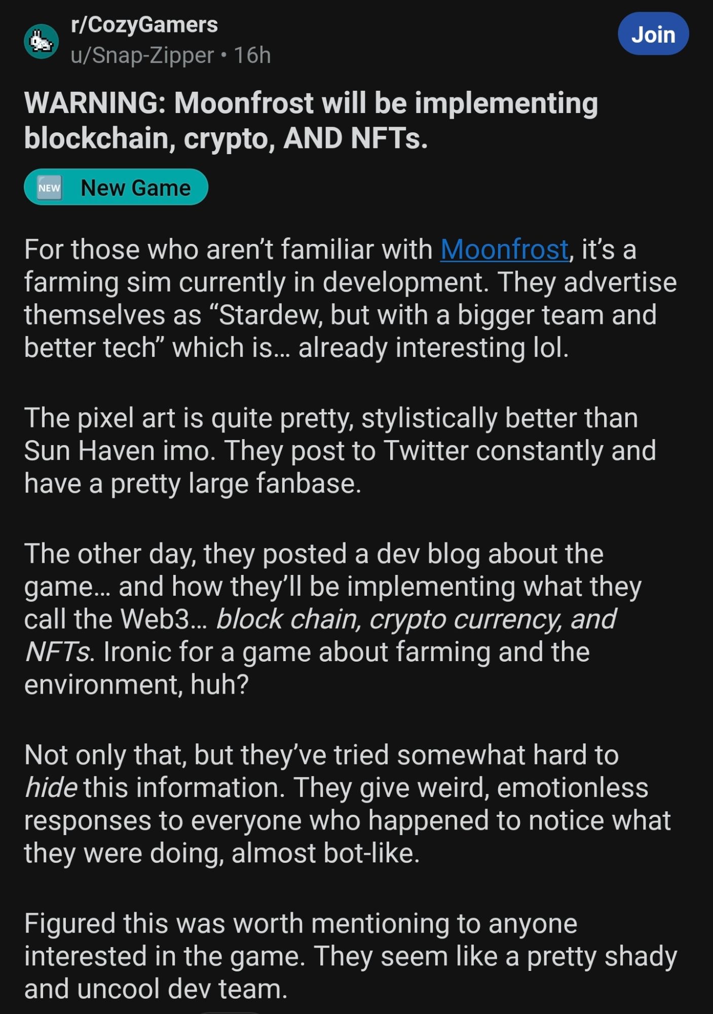 Screenshot from r/CozyGamers from May 9:

"WARNING: Moonfrost will be implementing blockchain, crypto, AND NFTs.

or those who aren’t familiar with Moonfrost, it’s a farming sim currently in development. They advertise themselves as “Stardew, but with a bigger team and better tech” which is… already interesting lol.

The pixel art is quite pretty, stylistically better than Sun Haven imo. They post to Twitter constantly and have a pretty large fanbase.

The other day, they posted a dev blog about the game… and how they’ll be implementing what they call the Web3… block chain, crypto currency, and NFTs. Ironic for a game about farming and the environment, huh?

Not only that, but they’ve tried somewhat hard to hide this information. They give weird, emotionless responses to everyone who happened to notice what they were doing, almost bot-like.

Figured this was worth mentioning to anyone interested in the game. They seem like a pretty shady and uncool dev team."