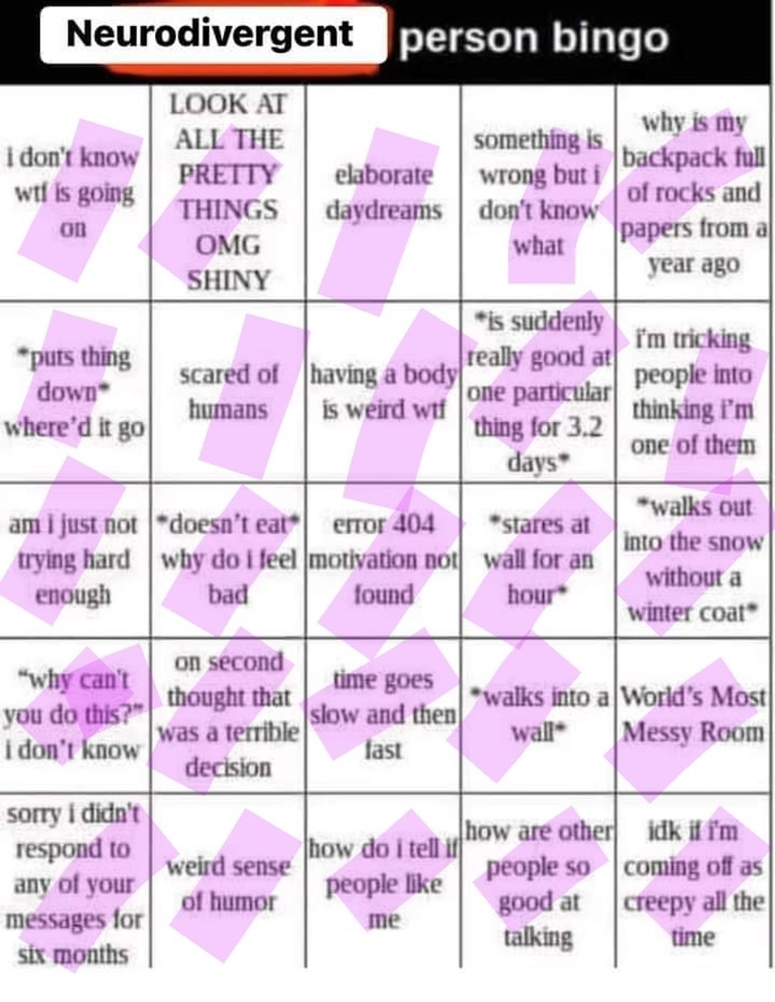 neurodivergent person bingo (every box ticked)
- i don't know wtf is going on
- LOOK AT ALL THE PRETTY THINGS OMG SHINY
- elaborate daydreams
- something is wrong but i don't know what
- why is my backpack full of rocks and papers from a year ago
- *puts thing down* where'd it go
- scared of humans
- having a body is weird
- *is suddenly really good at one particular thing for 3.2 days
- i'm tricking people into thinking i'm one of them
- am i just not trying hard enough
- *doesn't eat* why do i feel bad
- error 404 motivation not found
- *stares at wall for an hour*
- *walks out into the snow without a winter coat*
- "why can't you do this" i don't know
- on second thought that was a terrible decision
- time goes slow and then fast
- *walks into a wall*
- World's Most Messy Room
- sorry i didn't respond to any of your messages for six months
- weird sense of humor
- how do i tell if people like me
- how are other people so good at talking
- idk if i'm coming off as creepy all the time