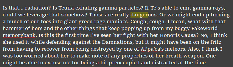 A screenshot(snippet) of text stating:
Is that... radiation? Is Teuila exhaling gamma particles? If Te's able to emit gamma rays, could we leverage that somehow? Those are really dangerous. Or we might end up turning a bunch of our foes into giant green rage maniacs. Cough, cough. I mean, what with that hammer of hers and the other things that keep popping up from my buggy Fakeworld memorybank. Is this the first time I've seen her fight with her Honoris Causa? No, I think she used it while defending against the Damnations, but it might have been on the fritz from having to recover from being destroyed by one of Al’pa’ca’s meteors. Also, I think I was too worried about her to make note of any properties of her breath weapon. One might be able to excuse me for being a bit preoccupied and distracted at the time.