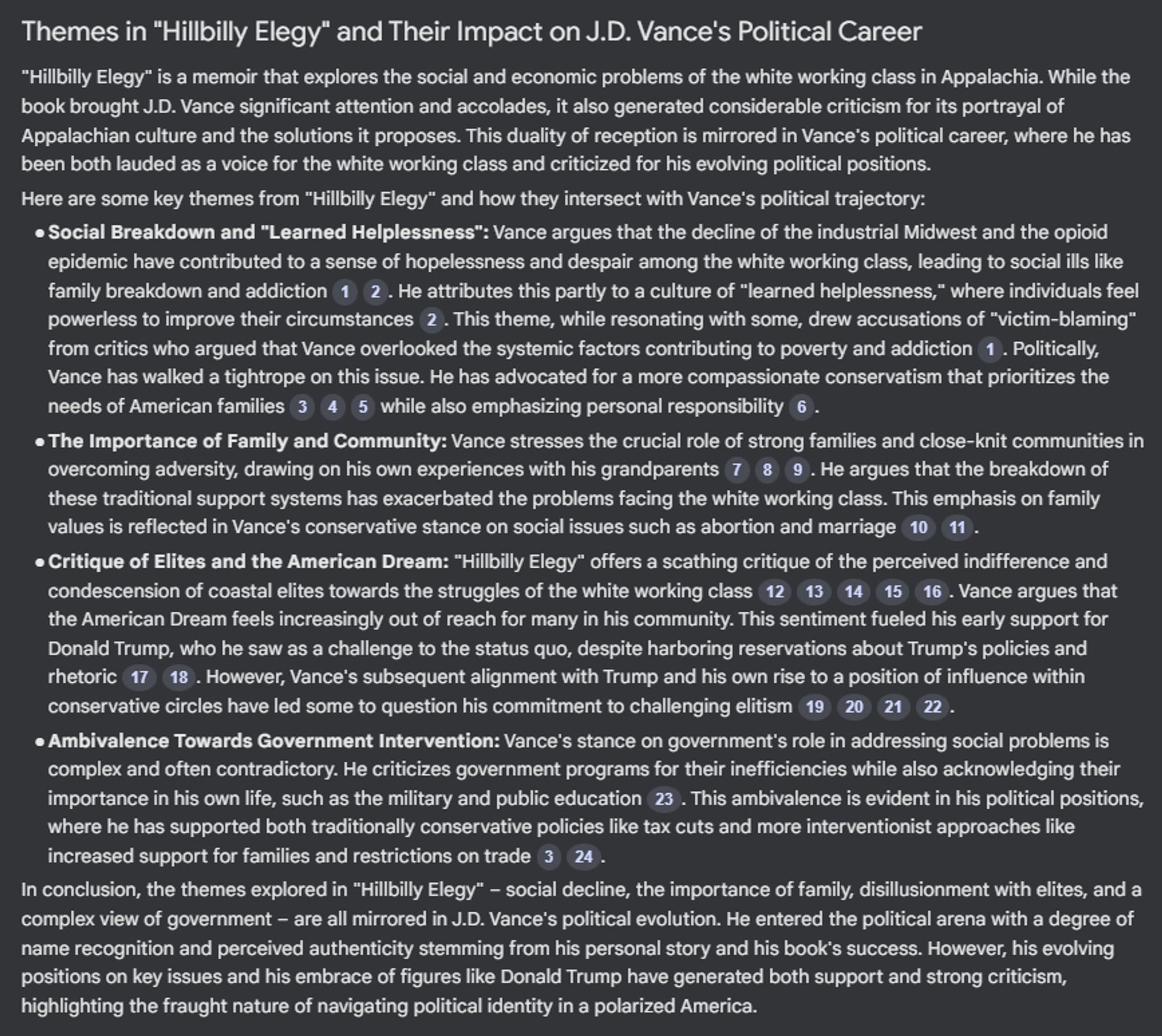 Themes in "Hillbilly Elegy" and Their Impact on J.D. Vance's Political Career
"Hillbilly Elegy" is a memoir that explores the social and economic problems of the white working class in Appalachia. While the book brought J.D. Vance significant attention and accolades, it also generated considerable criticism for its portrayal of Appalachian culture and the solutions it proposes. This duality of reception is mirrored in Vance's political career, where he has been both lauded as a voice for the white working class and criticized for his evolving political positions.
Here are some key themes from "Hillbilly Elegy" and how they intersect with Vance's political trajectory:●
Social Breakdown and "Learned Helplessness": Vance argues that the decline of the industrial Midwest and the opioid epidemic have contributed to a sense of hopelessness and despair among the white working class, leading to social ills like family breakdown and addiction. He attributes this partly to a culture of "learned