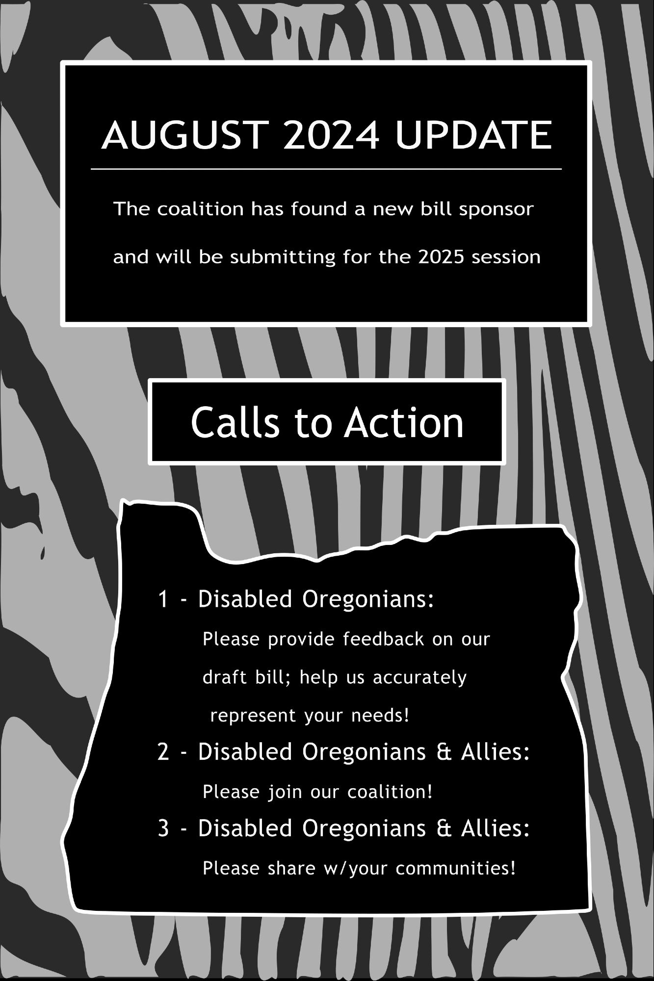 Flyer for the Oregon Rare Disease Advisory Council Cripple Coalition's August 2024 Update and Calls to Action.  Three white-outlined, black boxes, with white text, on a light and dark grey zebra patterned background.  The bottom box is shaped like the state of Oregon.

Text in the top box: "AUGUST 2024 UPDATE.  The coalition has found a new bill sponsor and will be submitting for the 2025 session"

Text in the middle box: "Calls to Action"

Text in the bottom box: "1 - Disabled Oregonians: Please provide feedback on our draft bill; help us accurately represent your needs!
2 - Disabled Oregonians & Allies: Please join our coalition!
3 - Disabled Oregonians & Allies:  Please share w/your communities!"