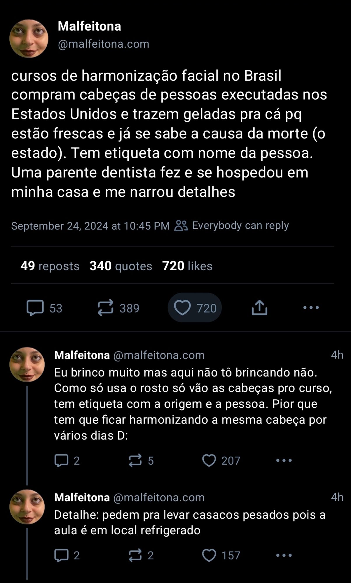 Bluets da @malfeitona: cursos de harmonização facial no Brasil compram cabeças de pessoas executadas nos Estados Unidos e trazem geladas pra cá pq estão frescas e já se sabe a causa da morte (o estado). Tem etiqueta com nome da pessoa. Uma parente dentista fez e se hospedou em minha casa e me narrou detalhes

Eu brinco muito mas aqui não tô brincando não. Como só usa o rosto só vão as cabecas pro curso, tem etiqueta com a origem e a pessoa. Pior que tem que ficar harmonizando a mesma cabeça por vários dias D:
 
Detalhe: pedem pra levar casacos pesados pois a aula é em local refrigerado