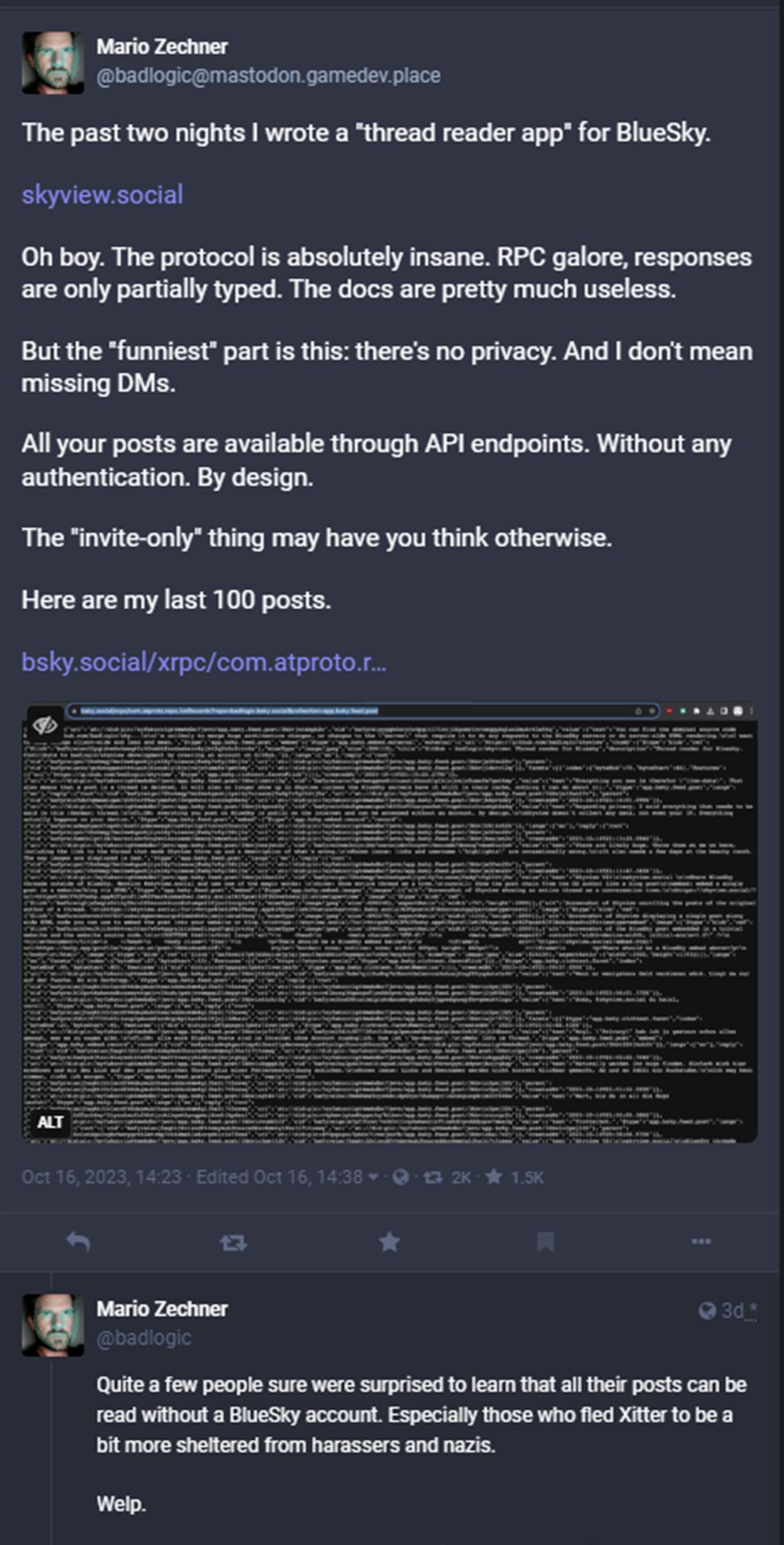 Screencap of the first two posts in the thread at the link; text of first post is below:
The past two nights I wrote a "thread reader app" for BlueSky.

https://skyview.social

Oh boy. The protocol is absolutely insane. RPC galore, responses are only partially typed. The docs are pretty much useless.

But the "funniest" part is this: there's no privacy. And I don't mean missing DMs.

All your posts are available through API endpoints. Without any authentication. By design.

The "invite-only" thing may have you think otherwise.

Here are my last 100 posts.