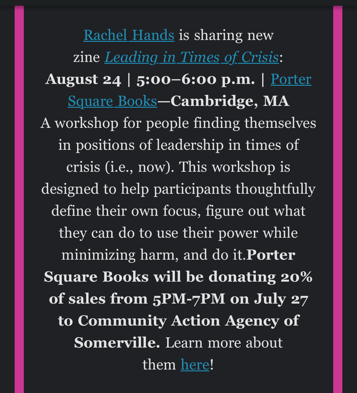 excerpt from Microcosm’s newsletter reading: 

Rachel Hands is sharing new zine Leading in Times of Crisis:
August 24 | 5:00-6:00 p.m. | Porter
Square Books-Cambridge, MA
A workshop for people finding themselves in positions of leadership in times of crisis (i.e., now). This workshop is designed to help participants thoughtfully define their own focus, figure out what they can do to use their power while minimizing harm, and do it. Porter Square Books will be donating 20% of sales from 5PM-7PM on July 27 to Community Action Agency of Somerville. Learn more about them here!