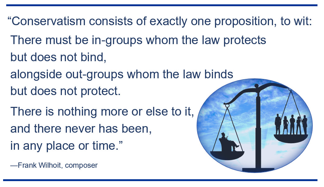 "Conservatism consists of exactly one proposition: to wit: There must be in-groups whom the law protects but does not bind, alongside out-groups whom the law binds but does not protect." - Frank Wilhoit