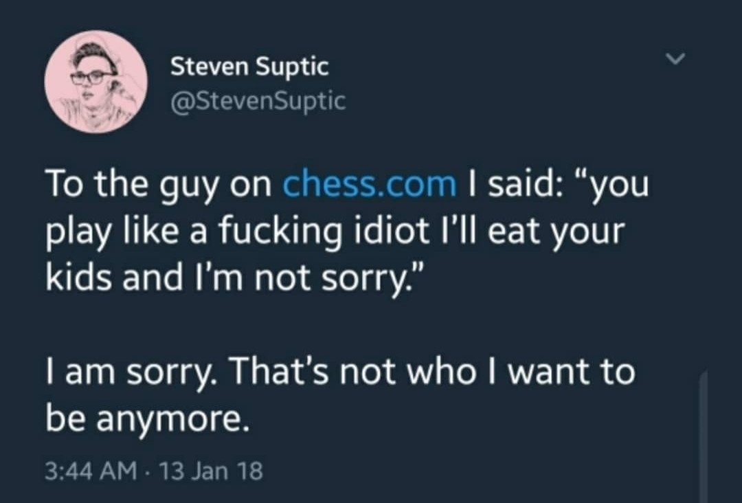 crispy screenshot of a tweet from Steven Suptic that reads "to the guy on chess.com I said: 'you play like a fucking idiot I'll eat your kids and I'm not sorry' I'm sorry. That's not who I want to be anymore."