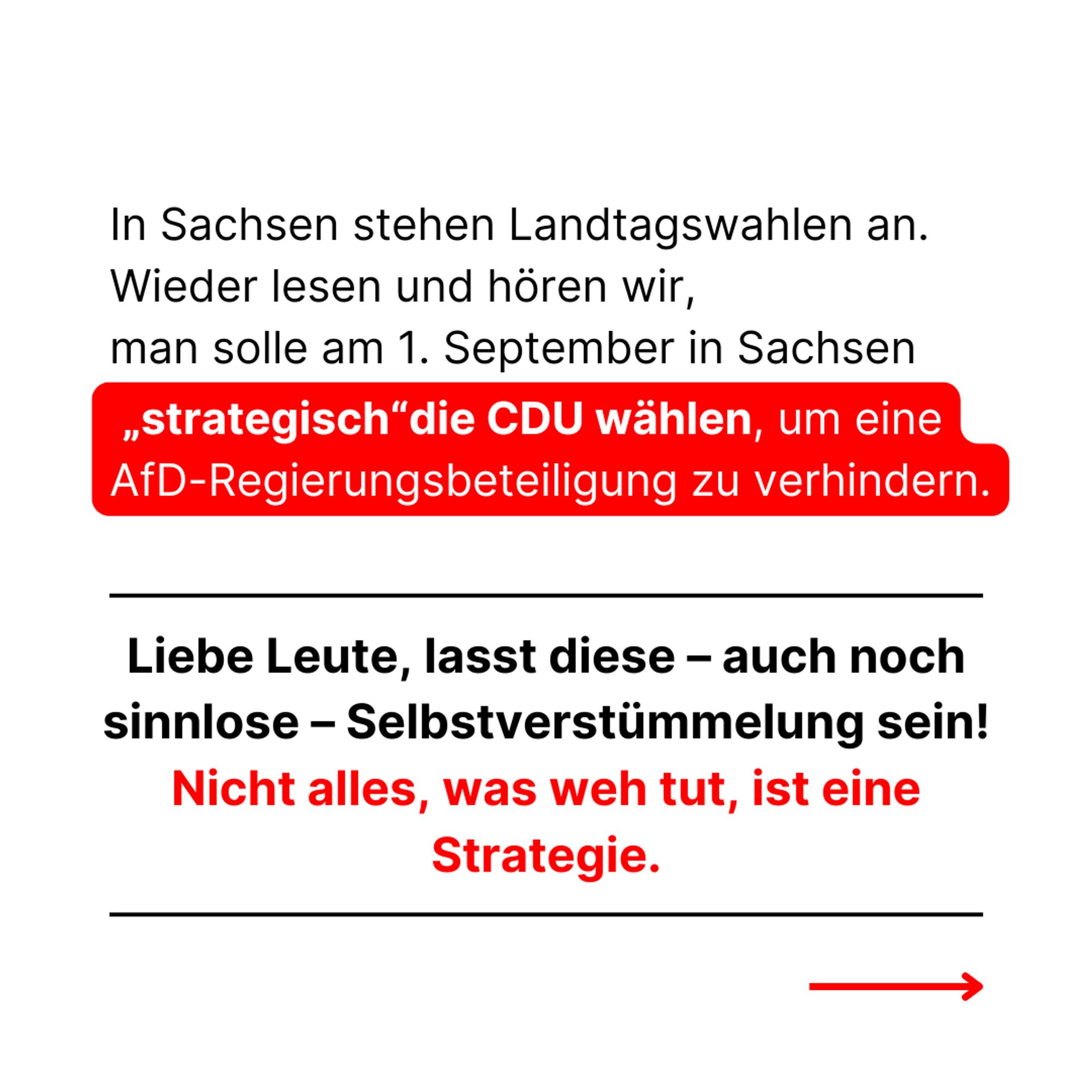 In Sachsen stehen Landtagswahlen an. Wieder lesen und hören wir, man solle am 1. September in Sachsen "strategisch" die CDU wählen, um eine AfD-Regierungsbeteiligung zu verhindern.
Liebe Leute, lasst diese - auch noch sinnlose - Selbstverstümmelung sein!
Nicht alles, was weh tut, ist eine Strategie.