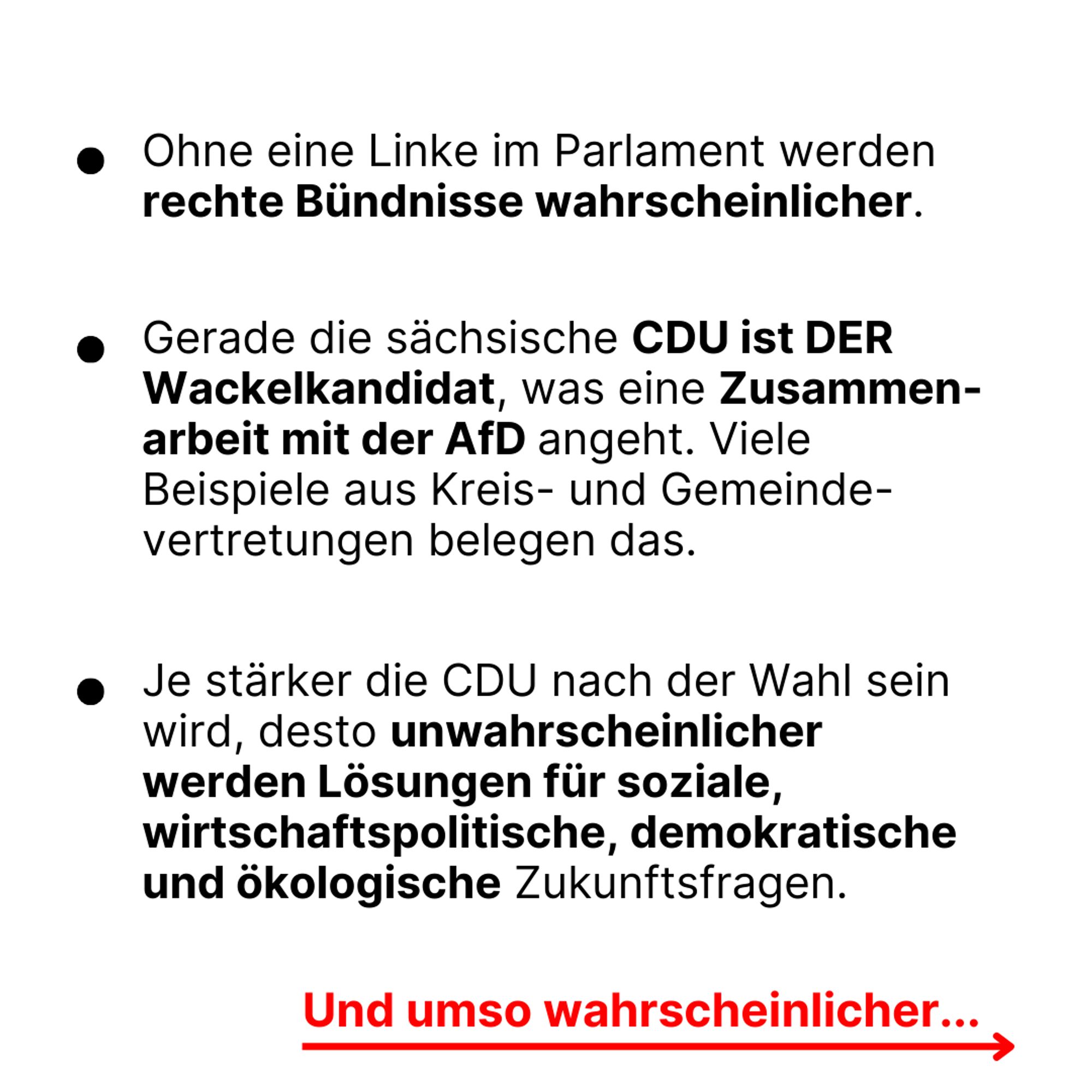 - Ohne eine Linke im Parlament werden rechte Bündnisse wahrscheinlicher.

- Gerade die sächsische CDU ist DER Wackelkandidat, was eine Zusammenarbeit mit der AfD angeht. Viele Beispiele aus Kreis- und Gemeindevertretungen belegen das.

- Je stärker die CDU nach der Wahl sein wird, desto unwahrscheinlicher werden Lösungen für soziale, wirtschaftspolitische, demokratische und ökologische Zukunftsfragen.

Und umso wahrscheinlicher ...