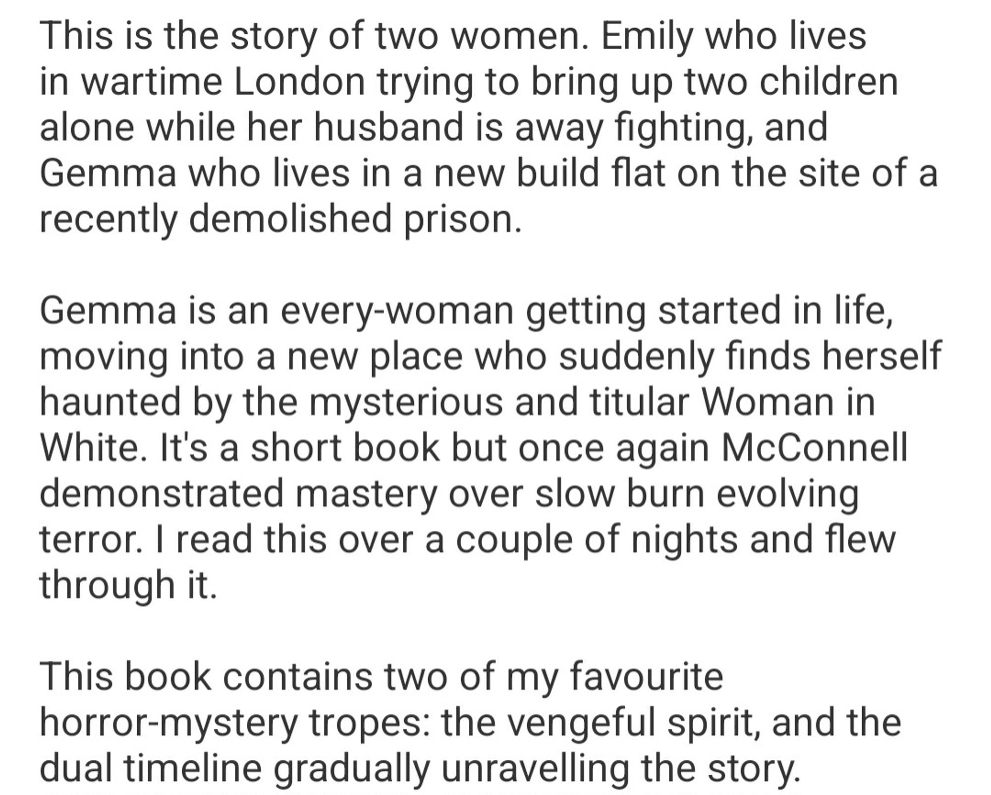 This is the story of two women. Emily who lives  in wartime London trying to bring up two children  alone while her husband is away fighting, and  Gemma who lives in a new build flat on the site of a  recently demolished prison  
Gemma is an every-woman getting started in life,  moving into a new place who suddenly finds herself  haunted by the mysterious and titular Woman in  White. It's a short book but once again McConnell  demonstrated mastery over slow burn evolving  terror. I read this over a couple of nights and flew  through it.  
This book contains two of my favourite  horror-mystery tropes: the vengeful spirit, and the  dual timeline gradually unravelling the story.