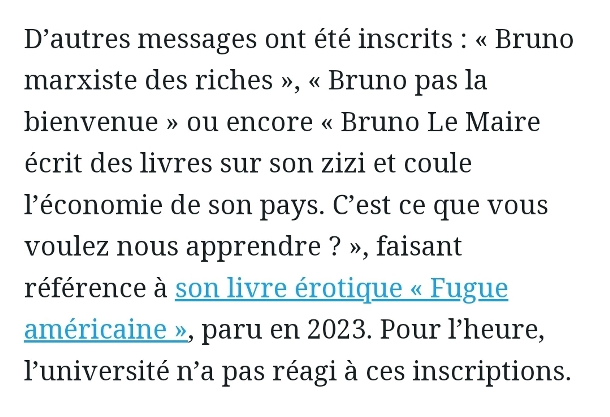 Extrait d'un article du parisien : "D’autres messages ont été inscrits : « Bruno marxiste des riches », « Bruno pas la bienvenue » ou encore « Bruno Le Maire écrit des livres sur son zizi et coule l’économie de son pays. C’est ce que vous voulez nous apprendre ? », faisant référence à son livre érotique « Fugue américaine », paru en 2023. Pour l’heure, l’université n’a pas réagi à ces inscriptions"