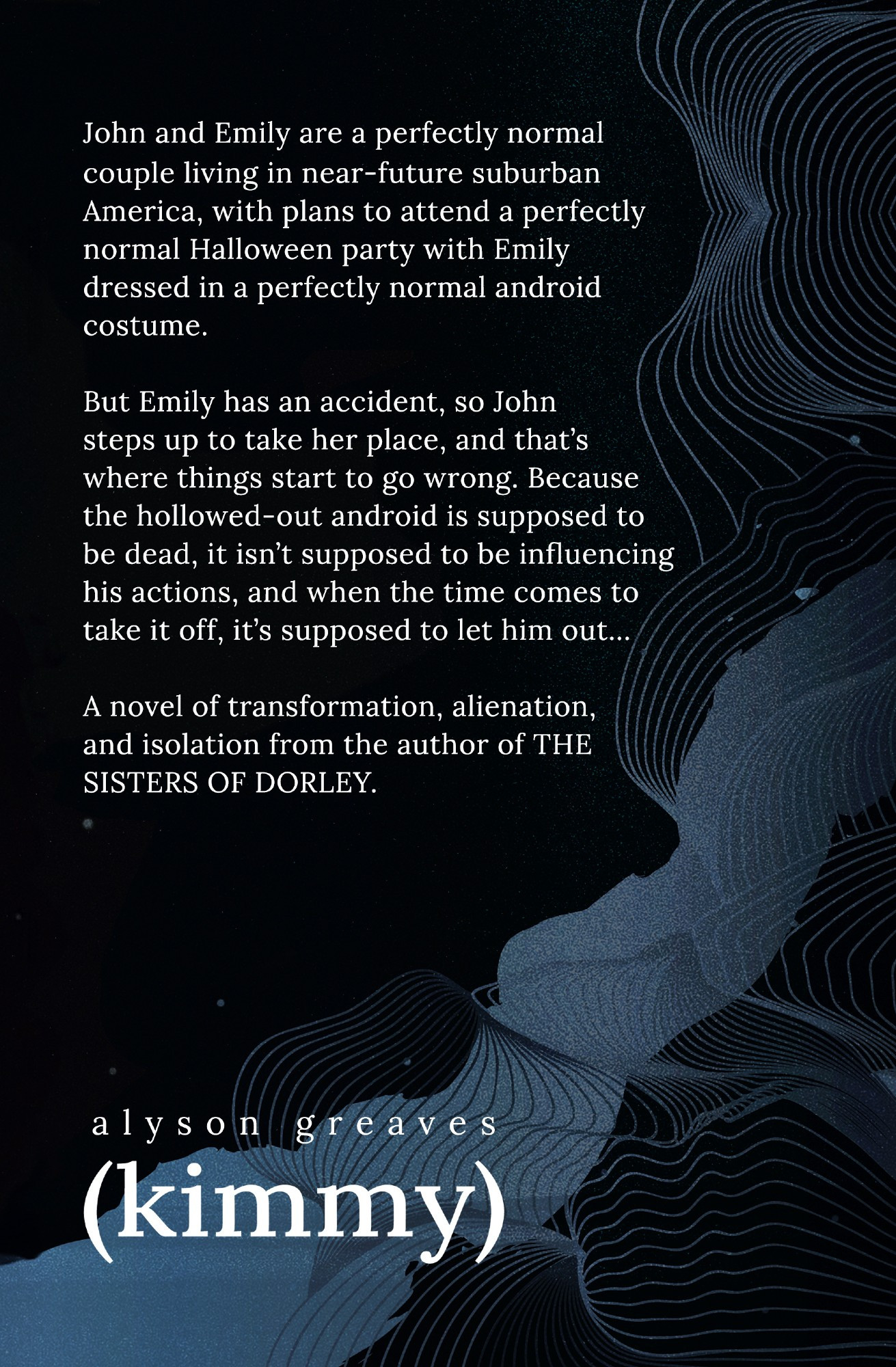 John and Emily are a perfectly normal couple living in near-future suburban America, with plans to attend a perfectly normal Halloween party with Emily dressed in a perfectly normal android costume. But Emily has an accident, so John steps up to take her place, and that’s where things start to go wrong. Because the hollowed-out android they bought from John’s brother is supposed to be dead, and isn’t supposed to be influencing his actions, and when the time comes to take it off, it’s supposed to let him out…

A novel of transformation, alienation, and isolation.