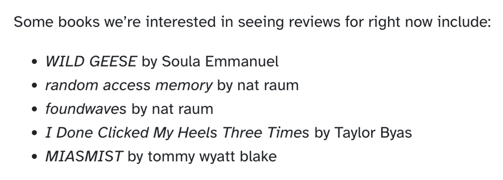 Some books we're interested in seeing reviews for right now include: WILD GEESE by Soula Emmanuel, random access memory by nat raum, foundwaves by nat raum, I Done Clicked My Heels Three Times by Taylor Byas, MIASMIST by tommy wyatt blake.