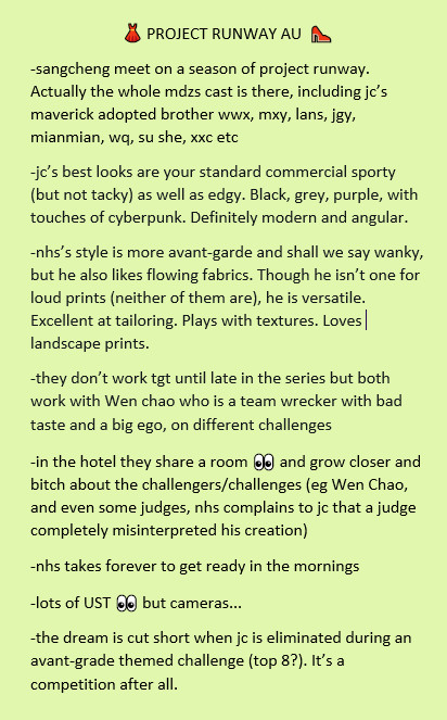 👗 PROJECT RUNWAY AU  👠
-sangcheng meet on a season of project runway. Actually the whole mdzs cast is there, including jc’s maverick adopted brother wwx, mxy, lans, jgy, mianmian, wq, su she, xxc etc
-jc’s best looks are your standard commercial sporty (but not tacky) as well as edgy. Black, grey, purple, with touches of cyberpunk. Definitely modern and angular. 
-nhs’s style is more avant-garde and shall we say wanky, but he also likes flowing fabrics. Though he isn’t one for loud prints (neither of them are), he is versatile. Excellent at tailoring. Plays with textures. Loves landscape prints.
-they don’t work tgt until late in the series but both work with Wen chao who is a team wrecker with bad taste and a big ego, on different challenges
-in the hotel they share a room 👀 and grow closer and bitch about the challengers/challenges (eg Wen Chao, and even some judges, nhs complains to jc that a judge completely misinterpreted his creation)
-nhs takes forever to get ready in the mornings
-lots of UST 👀 but cameras...
-the dream is cut short when jc is eliminated during an avant-grade themed challenge (top 8?). It’s a competition after all.