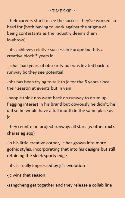 ~ TIME SKIP ~
-their careers start to see the success they’ve worked so hard for (both having to work against the stigma of being contestants as the industry deems them lowbrow)
-nhs achieves relative success in Europe but hits a creative block 3 years in
-jc has had years of obscurity but was invited back to runway bc they see potential
-nhs has been trying to talk to jc for the 5 years since their season at events but in vain
-people think nhs went back on runway to drum up flagging interest in his brand but obviously he didn’t, he did so he would have a full month in the same place as jc
-they reunite on project runway: all stars (w other mxtx charas eg sqq)
-in his little creative corner, jc has grown into more gothic styles, incorporating that into his designs but still retaining the sleek sporty edge
-nhs is really impressed by jc’s evolution
-jc wins that season
-sangcheng get together and they release a collab line
