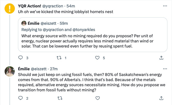 A quote tweet of a reply, as well as a reply to the quote tweet.
I initially said: "What energy source with no mining required do you propose? Per unit of energy, nuclear power actually requires less mined material than wind or solar. This can be lowered even further by reusing spent fuel."

YQR Action! quote-tweeted: "Uh oh we've kicked the mining lobbyist hornets nest"

I replied: "Should we just keep on using fossil fuels, then? 80% of Saskatchewan's energy comes from that. 90% of Alberta's. I think that's bad. Because of the metals required, alternative energy sources necessitate mining. How do you propose we transition from fossil fuels without mining?