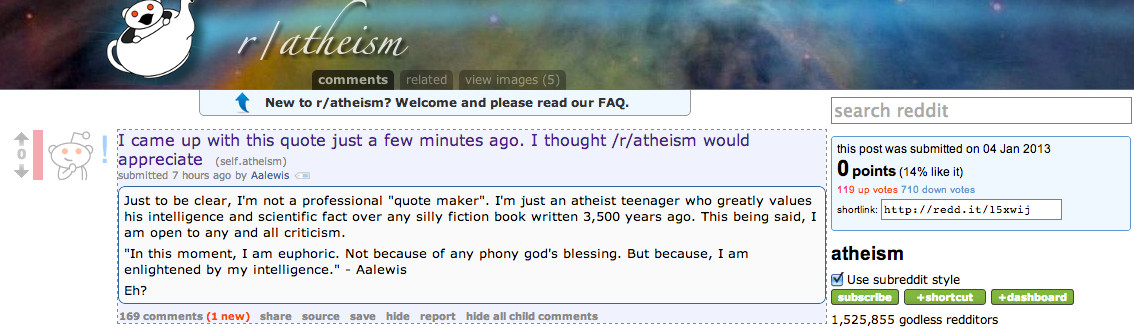 A screenshot of a Reddit post from January 4th, 2013. It is heavily downvoted.
Title: "I came up with this quote just a few minutes ago. I thought /r/atheism would appreciate"
"Just to be clear, I'm not a professional 'quote maker'. I'm just an atheist teenager who greatly values his intelligence and scientific fact over any silly fiction book written 3,500 years ago. This being said, I am open to any and all criticism.
'In this moment, I am euphoric. Not because of any phony god's blessing. But because, I am enlightened by my intelligence.' - Aalewis
Eh?"