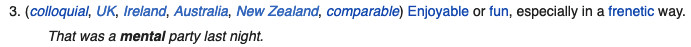 A screenshot of the Wiktionary definition of "mental". The third definition is shown.
3. (colloquial, UK, Ireland, Australia, new Zealand, comparable) Enjoyable or fun, especially in a frenetic way.
"That was a mental party last night."