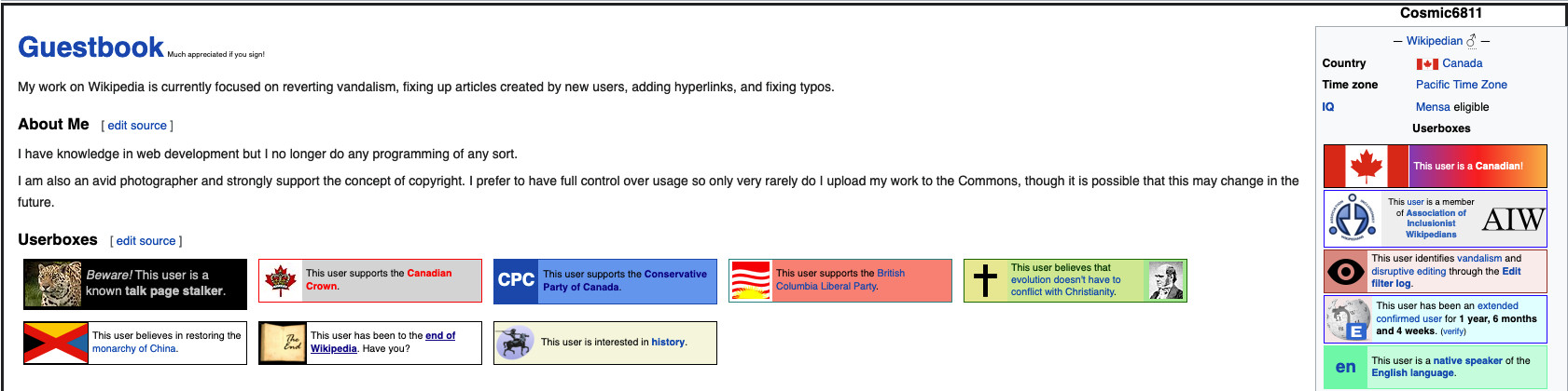 A screenshot of a Wikipedia user's user page.
"My work on Wikipedia is currently focused on reverting vandalism, fixing up articles created by new users, adding hyperlinks, and fixing typos. "

Their About Me section states that they have experience in web development and photography, and are strongly pro-copyright.

In their info box on the right, they say that they are from Canada, in the Pacific time zone, and that their IQ is "Mensa-eligible".

They have a list of userboxes below their About Me:
"Beware! This user is a known talk page stalker."
"This user supports the Canadian Crown."
"This user supports the Conservative Party of Canada."
"This user supports the British Columbia Liberal Party."
"This user believes that evolution doesn't have to conflict with Christianity."
"This user believes in restoring the monarchy of China."
And a couple more boxes that are not interesting.