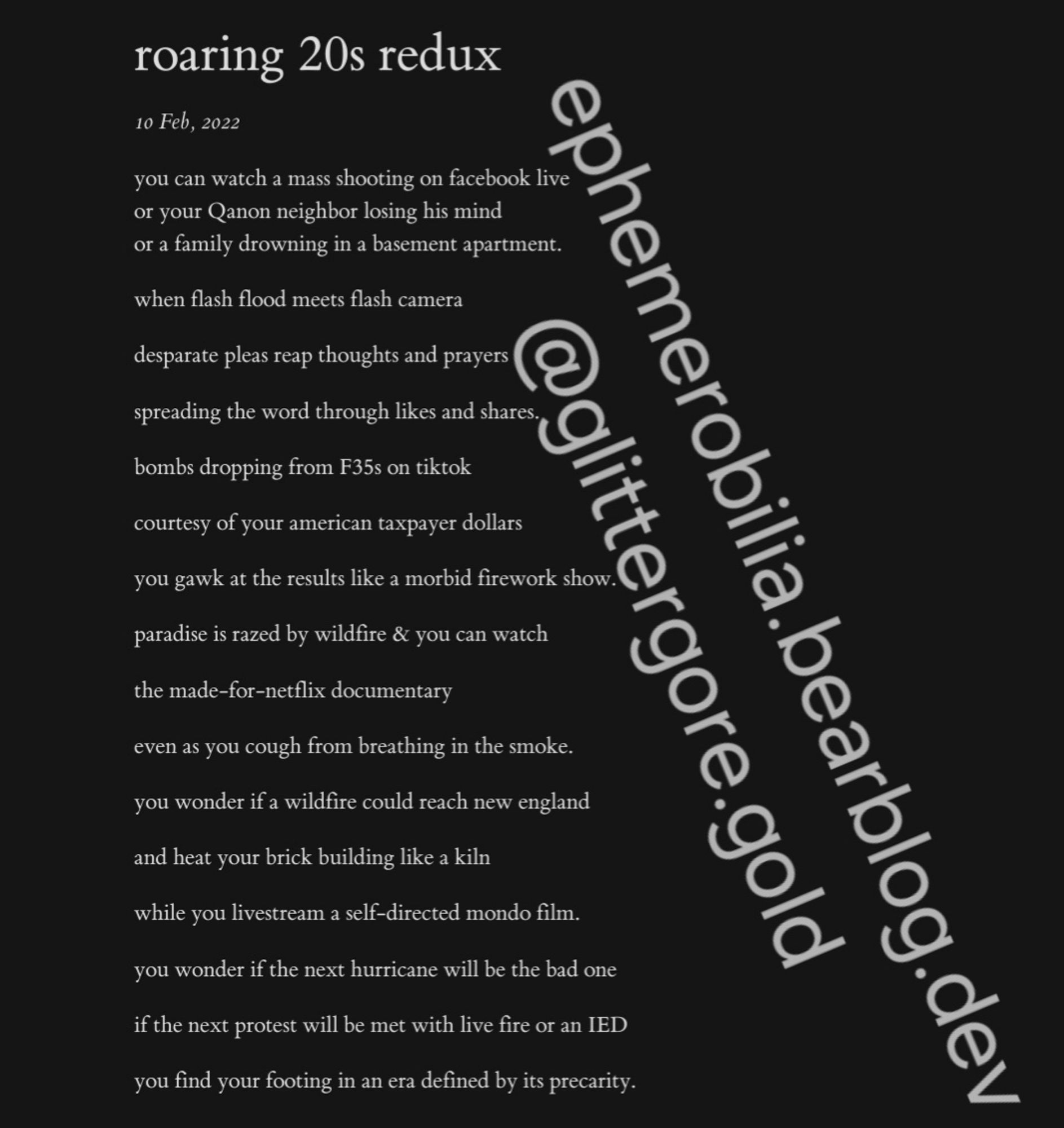 roaring 20s redux

10 Feb, 2022

you can watch a mass shooting on facebook live
or your Qanon neighbor losing his mind
or a family drowning in a basement apartment.
when flash flood meets flash camera
desparate pleas reap thoughts and prayers
spreading the word through likes and shares.
bombs dropping from F35s on tiktok
courtesy of your american taxpayer dollars
you gawk at the results like a morbid firework show.
paradise is razed by wildfire & you can watch
the made-for-netflix documentary
even as you cough from breathing in the smoke.
you wonder if a wildfire could reach new england
and heat your brick building like a kiln
while you livestream a self-directed mondo film.
you wonder if the next hurricane will be the bad one
if the next protest will be met with live fire or an IED
you find your footing in an era defined by its precarity.