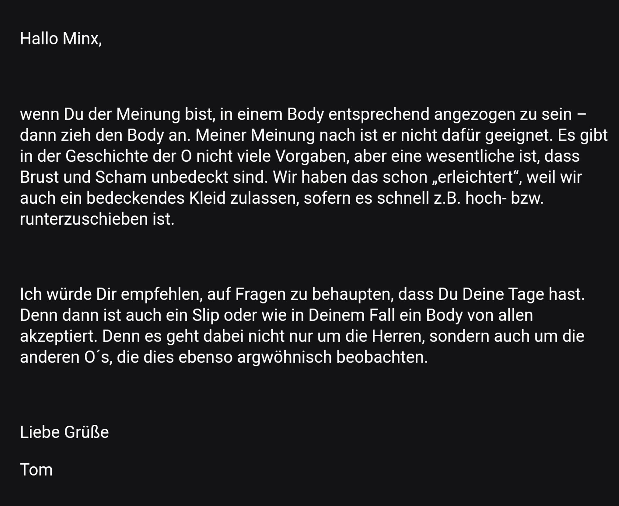 Antwort des Veranstalters:
Hallo Minx,

wenn Du der Meinung bist, in einem Body entsprechend angezogen zu sein – dann zieh den Body an. Meiner Meinung nach ist er nicht dafür geeignet. Es gibt in der Geschichte der O nicht viele Vorgaben, aber eine wesentliche ist, dass Brust und Scham unbedeckt sind. Wir haben das schon „erleichtert“, weil wir auch ein bedeckendes Kleid zulassen, sofern es schnell z.B. hoch- bzw. runterzuschieben ist.

 

Ich würde Dir empfehlen, auf Fragen zu behaupten, dass Du Deine Tage hast. Denn dann ist auch ein Slip oder wie in Deinem Fall ein Body von allen akzeptiert. Denn es geht dabei nicht nur um die Herren, sondern auch um die anderen O´s, die dies ebenso argwöhnisch beobachten.

Liebe Grüße

Tom