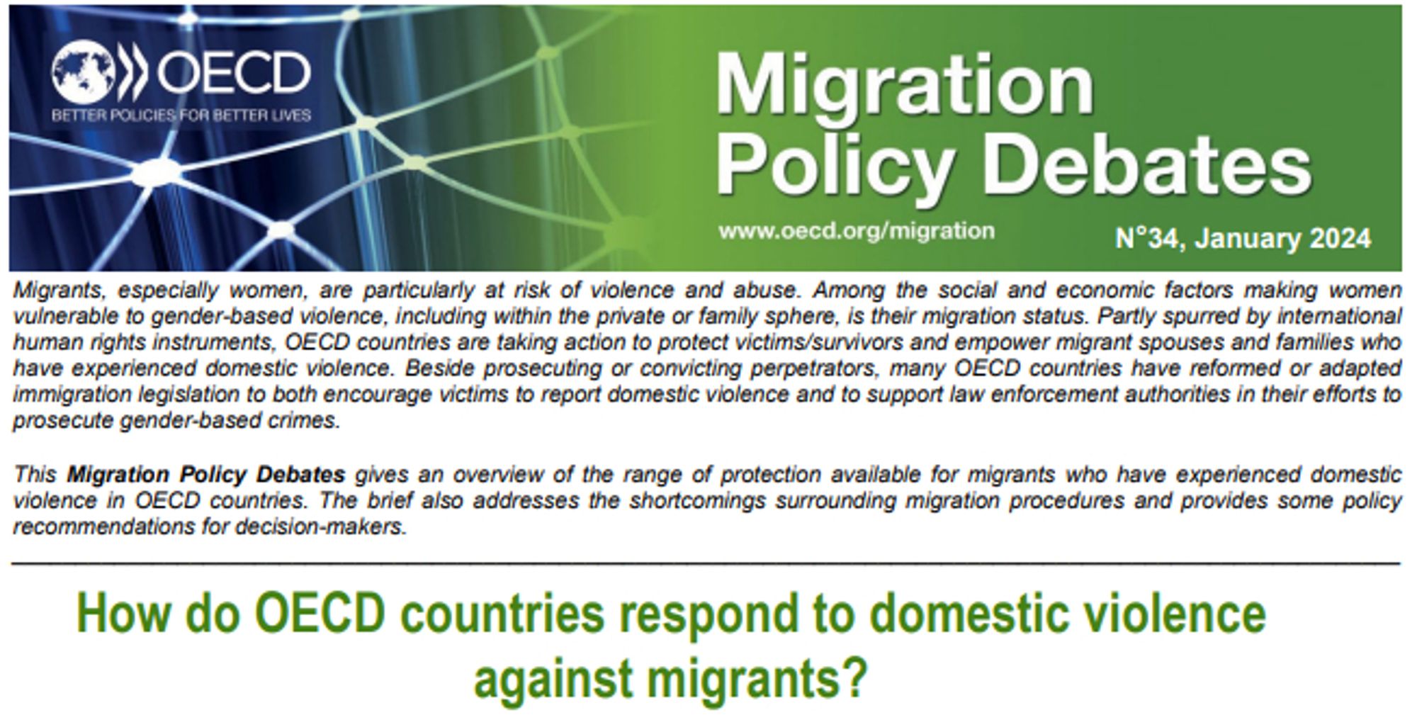 Cover Page: Migrants, especially women, are particularly at risk of violence and abuse. Among the social and economic factors making women vulnerable to gender-based violence, including within the private or family sphere, is their migration status. Partly spurred by international human rights instruments, OECD countries are taking action to protect victims/survivors and empower migrant spouses and families who have experienced domestic violence. Beside prosecuting or convicting perpetrators, many OECD countries have reformed or adapted immigration legislation to both encourage victims to report domestic violence and to support law enforcement authorities in their efforts to prosecute gender-based crimes.
This Migration Policy Debates gives an overview of the range of protection available for migrants who have experienced domestic
violence in OECD countries. The brief also addresses the shortcomings surrounding migration procedures and provides some policy
recommendations