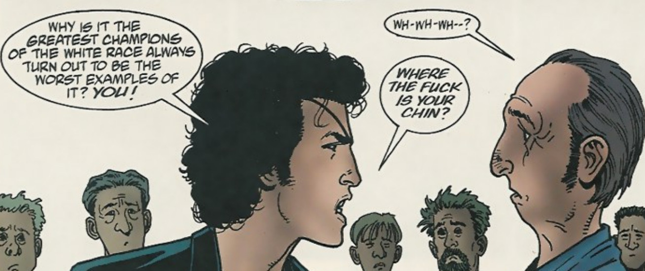 A panel from Preacer by Garth Ennis. Protagonist Jesse confronts a racist.
"Why is it the greatest champions of the white race always turn out to be the worst examples of it? YOU!"
"Wh-wh-wh-?"
"Where the fuck is your chin?"