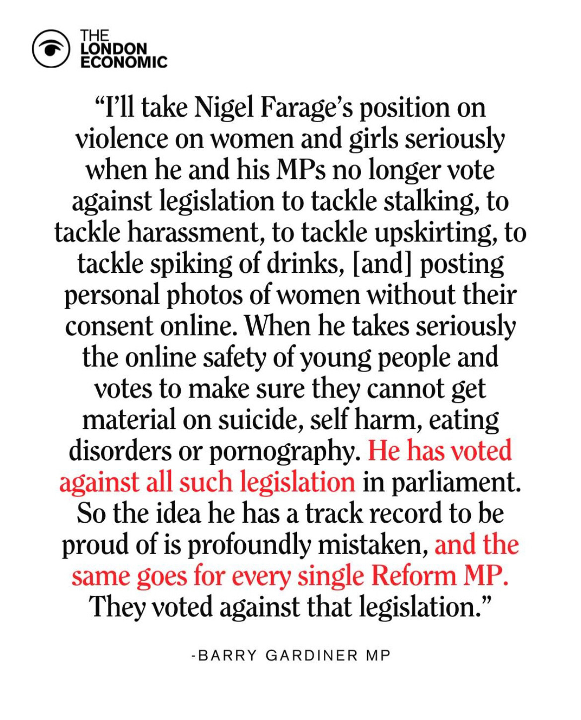 "I'll take Nigel Farage's position on violence on women and girls seriously when he and his MPs no longer vote against legislation to tackle stalking, to tackle harassment, to tackle upskirting, to tackle spiking of drinks, [and] posting personal photos of women without their consent online. When he takes seriously the online safety of young people and votes to make sure they cannot get material on suicide, self harm, eating disorders or pornography. He has voted against all such legislation in parliament.
So the idea he has a track record to be proud of is profoundly mistaken, and the same goes for every single Reform MP.
They voted against that legislation." Barry Gardiner MP
