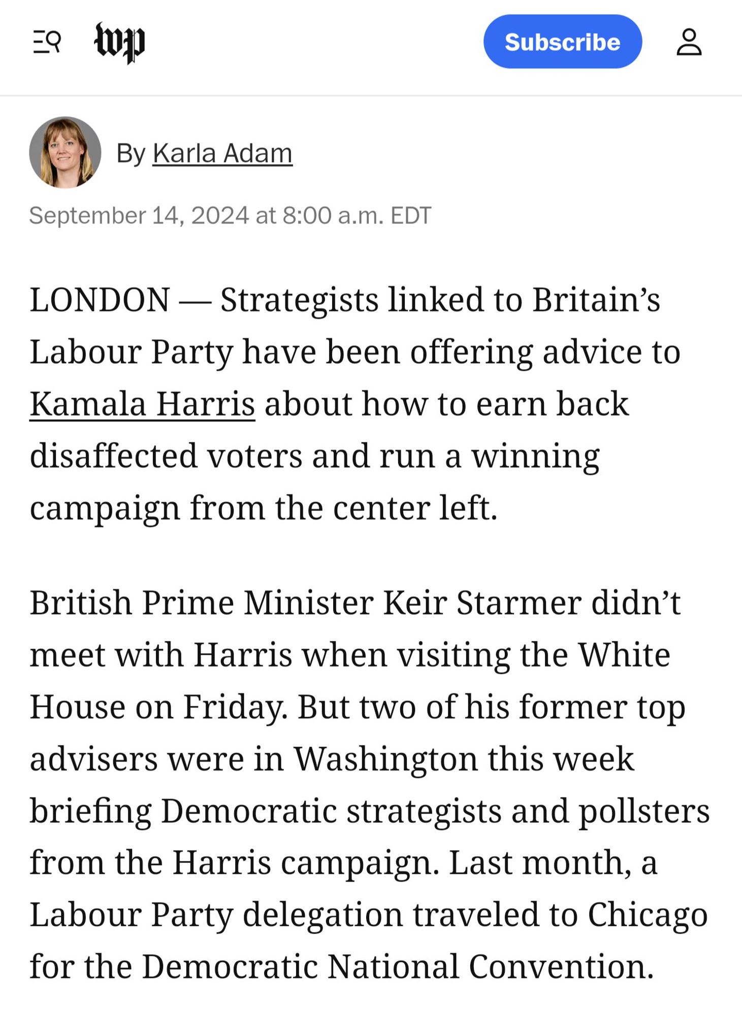 Washington Post article by Karla Adam: LONDON - Strategists linked to Britain's Labour Party have been offering advice to Kamala Harris about how to earn back disaffected voters and run a winning campaign from the center left. 

British prime minister Keir Starmer didn't meet with Harris when visiting the White House on Friday. But two of his former top advisers were in Washington this week briefing Democratic strategists and pollsters from the Harris campaign. Last month, a Labour Party delegation traveled to Chicago for the Democratic National Convention.