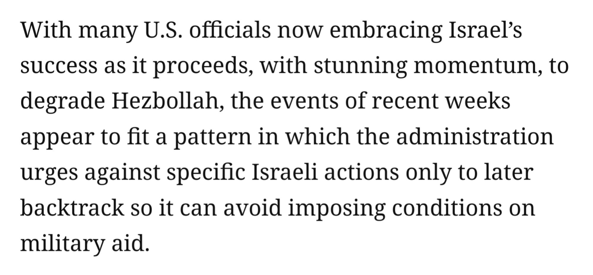 With many U.S. officials now embracing Israel’s success as it proceeds, with stunning momentum, to degrade Hezbollah, the events of recent weeks appear to fit a pattern in which the administration urges against specific Israeli actions only to later backtrack so it can avoid imposing conditions on military aid