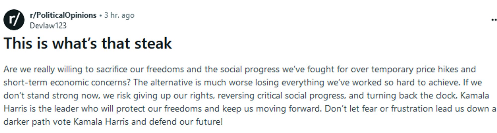 Reddit post:  This is what’s that steak [Alt text note: that is the literal transcription]

Are we really willing to sacrifice our freedoms and the social progress we’ve fought for over temporary price hikes and short-term economic concerns? The alternative is much worse losing everything we’ve worked so hard to achieve. If we don’t stand strong now, we risk giving up our rights, reversing critical social progress, and turning back the clock. Kamala Harris is the leader who will protect our freedoms and keep us moving forward. Don’t let fear or frustration lead us down a darker path vote Kamala Harris and defend our future!