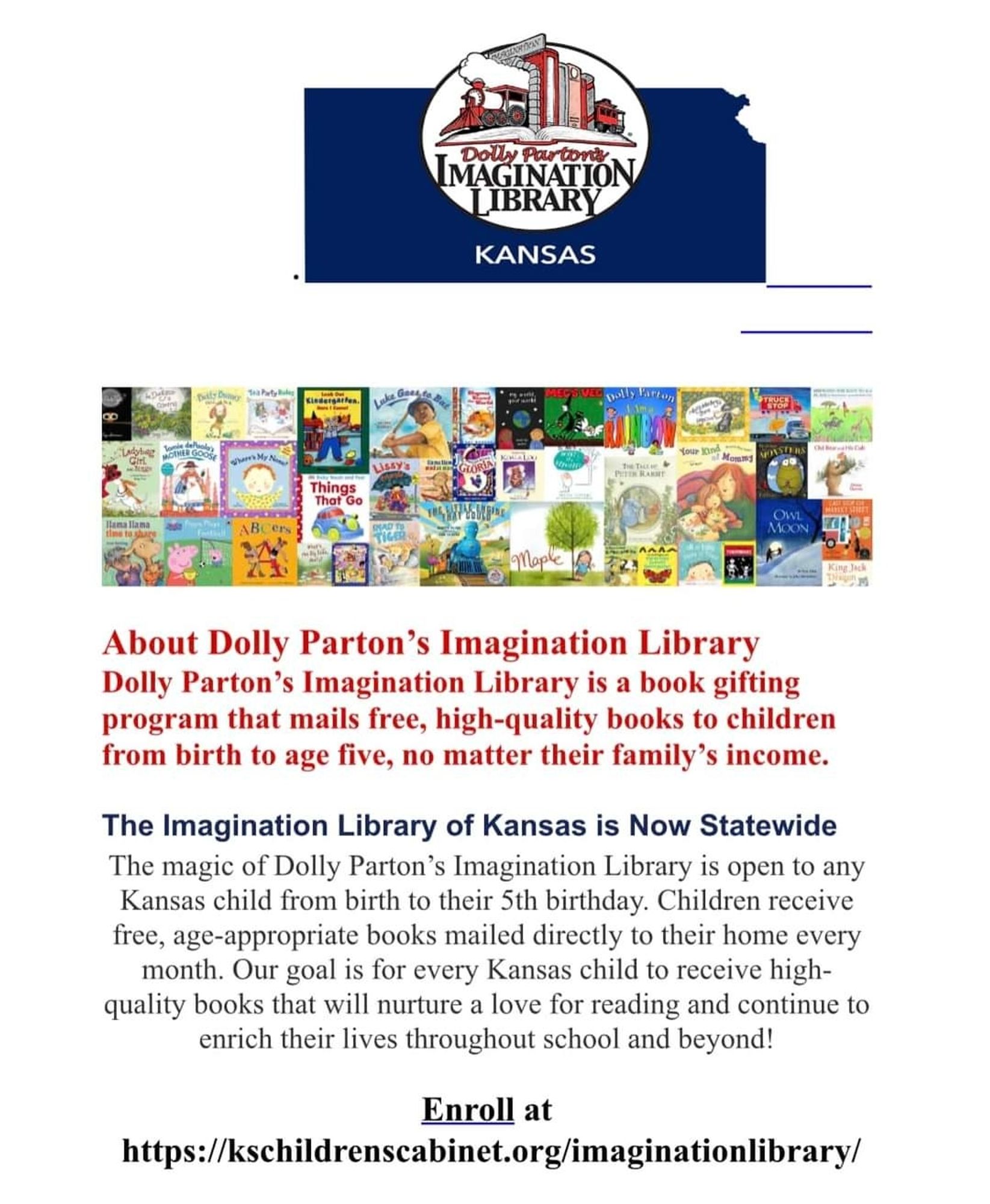 The top shows a blue image of Kansas with an imagination library logo. The middle has 3 rows of children's books pictured. The remainder reads about Dolly Parton's imagination library. Dolly Parton's imagination library is a book gifting program that mails free high quality books to children from birth to age 5 no matter their family's income. The imagination library of Kansas is now state wide. The magic of Dolly Parton's imagination library is open to any Kansas child from birth to their 5th birthday. Children receive free, age appropriate books mailed directly to their home every month. Our goal is for every Kansas child to receive high quality books that will nurture a love for reading and continue to enrich their lives throughout school and beyond! Enroll at https: // k s childrens cabinet dot org forward slash imagination library