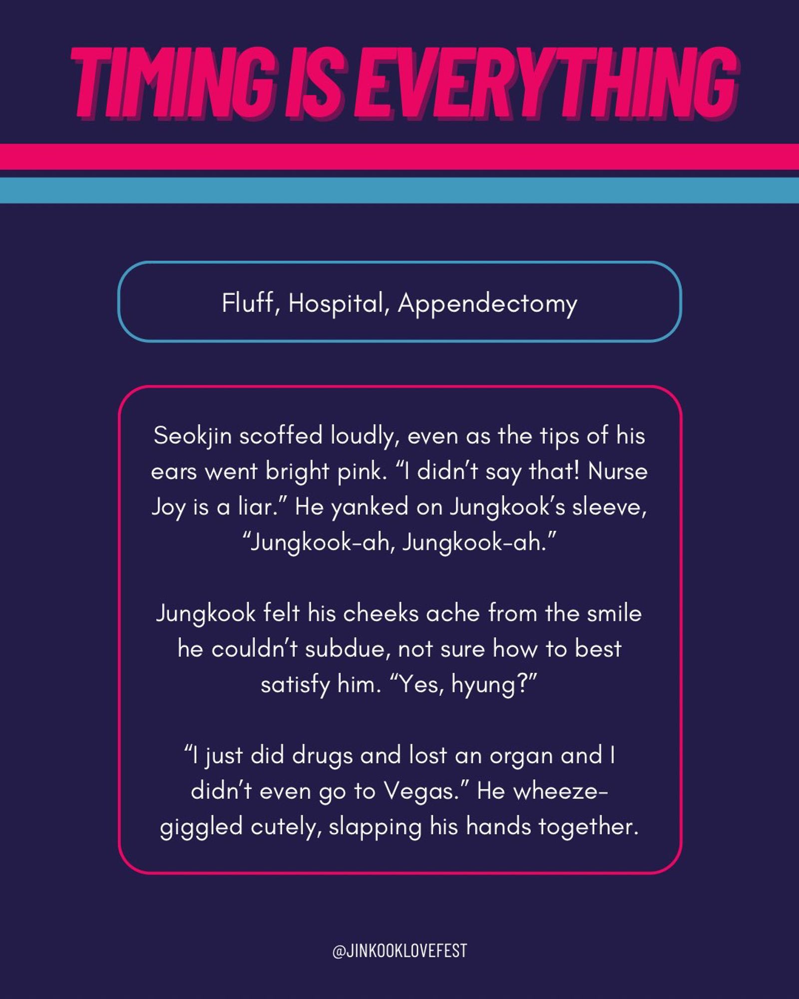 TIMING IS EVERYTHING

Fluff, Hospital, Appendectomy

Seokjin scoffed loudly, even as the tips of his ears went bright pink. "I didn't say that! Nurse Joy is a liar." He yanked on Jungkook's sleeve, "Jungkook-ah, Jungkook-ah."

Jungkook felt his cheeks ache from the smile he couldn't subdue, not sure how to best satisfy him. "Yes, hyung?"

"I just did drugs and lost an organ and I didn't even go to Vegas." He wheeze-giggled cutely, slapping his hands together.