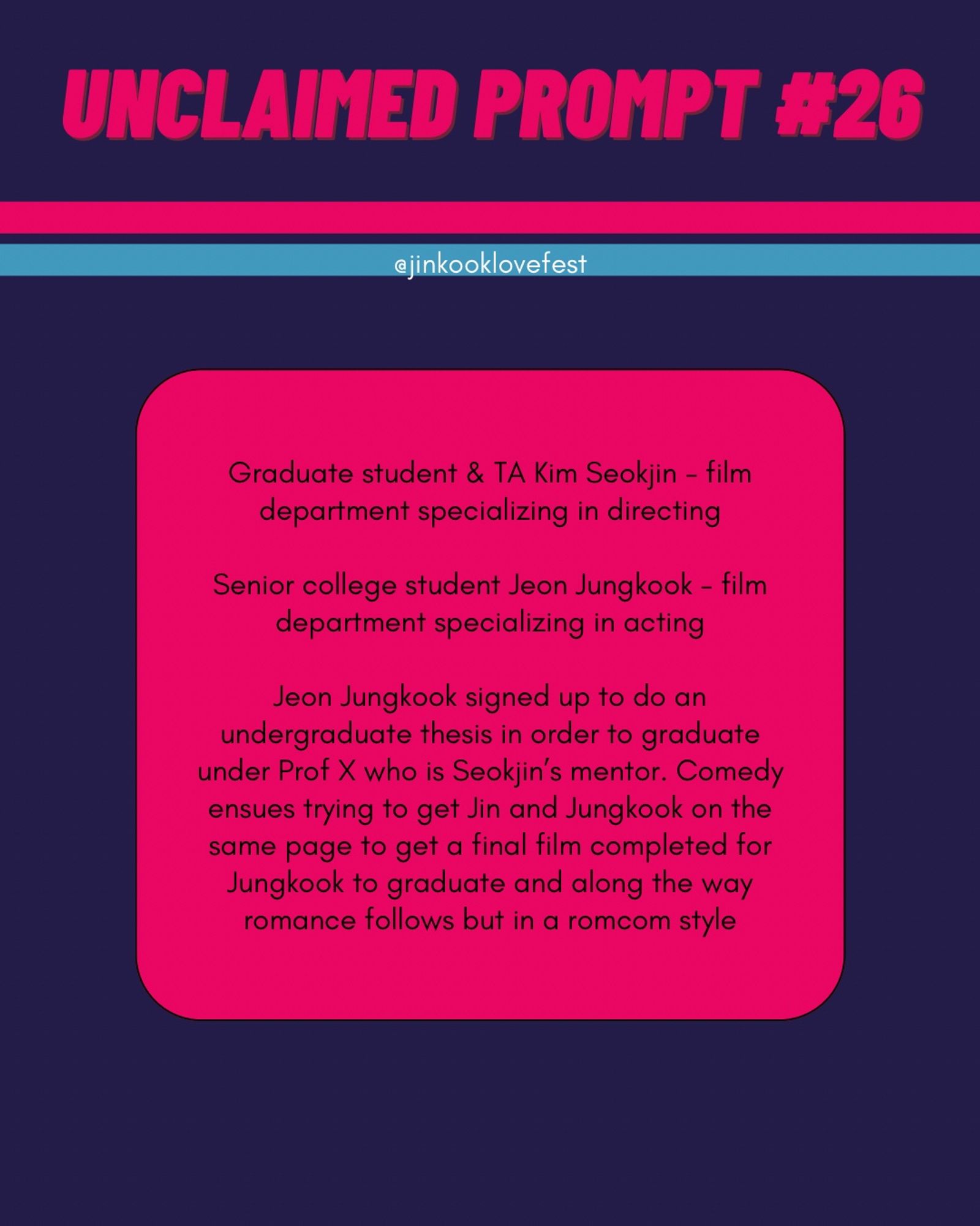 UNCLAIMED PROMPT #26
@jinkooklovefest

Graduate student & TA Kim Seokjin - film department specializing in directing
Senior college student Jeon Jungkook - film department specializing in acting

Jeon Jungkook signed up to do an undergraduate thesis in order to graduate under Prof X who is Seokjin's mentor. Comedy ensues trying to get Jin and Jungkook on the same page to get a final film completed for Jungkook to graduate and along the way romance follows but in a romcom style