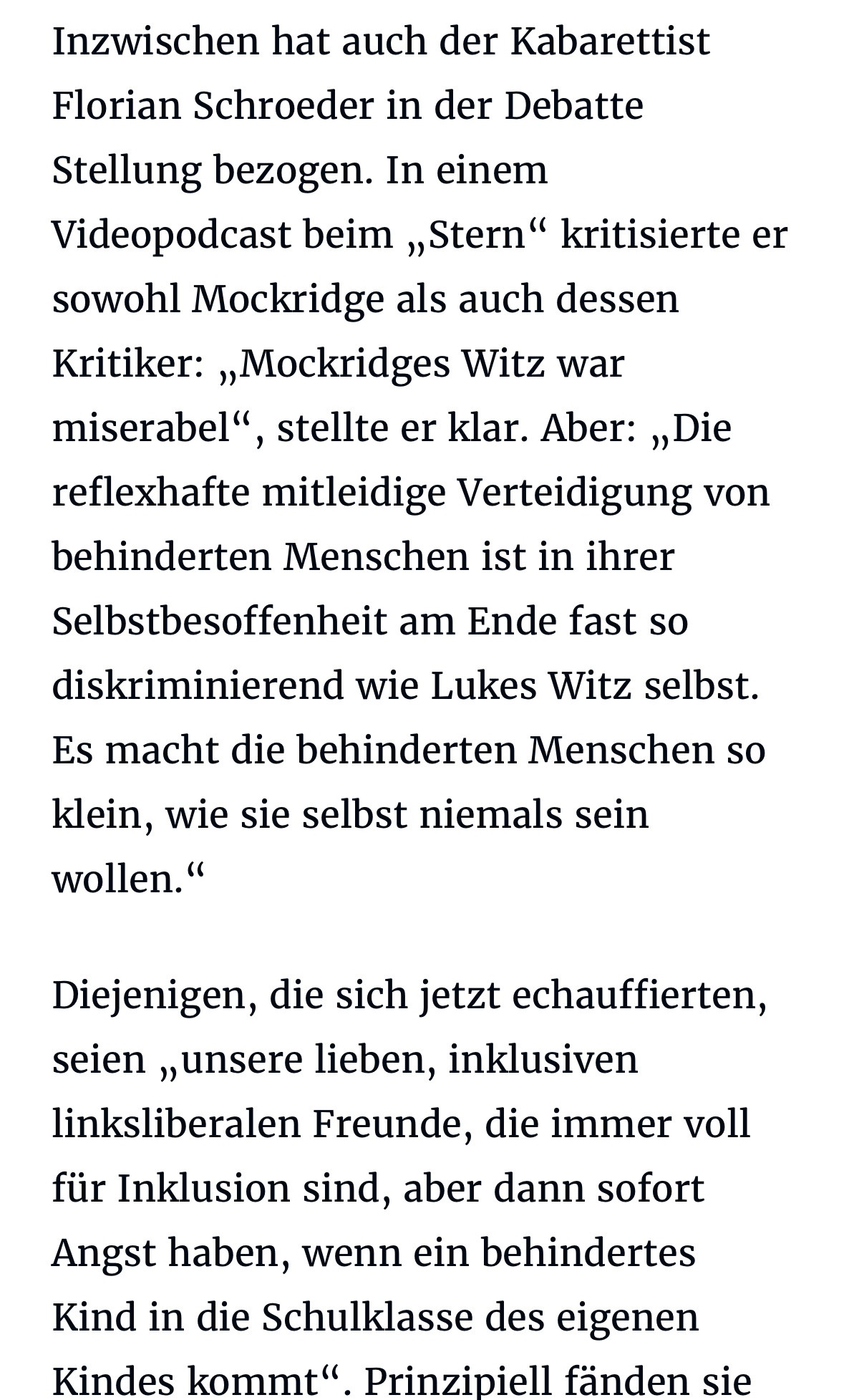 Inzwischen hat auch der Kabarettist
Florian Schroeder in der Debatte Stellung bezogen. In einem Videopodcast beim „Stern" kritisierte er sowohl Mockridge als auch dessen Kritiker: „Mockridges Witz war miserabel", stellte er klar. Aber: „Die reflexhafte mitleidige Verteidigung von behinderten Menschen ist in ihrer Selbstbesoffenheit am Ende fast so diskriminierend wie Lukes Witz selbst.
Es macht die behinderten Menschen so klein, wie sie selbst niemals sein wollen."
Diejenigen, die sich jetzt echauffierten, seien „unsere lieben, inklusiven linksliberalen Freunde, die immer voll für Inklusion sind, aber dann sofort Angst haben, wenn ein behindertes Kind in die Schulklasse des eigenen Kindes kommt".