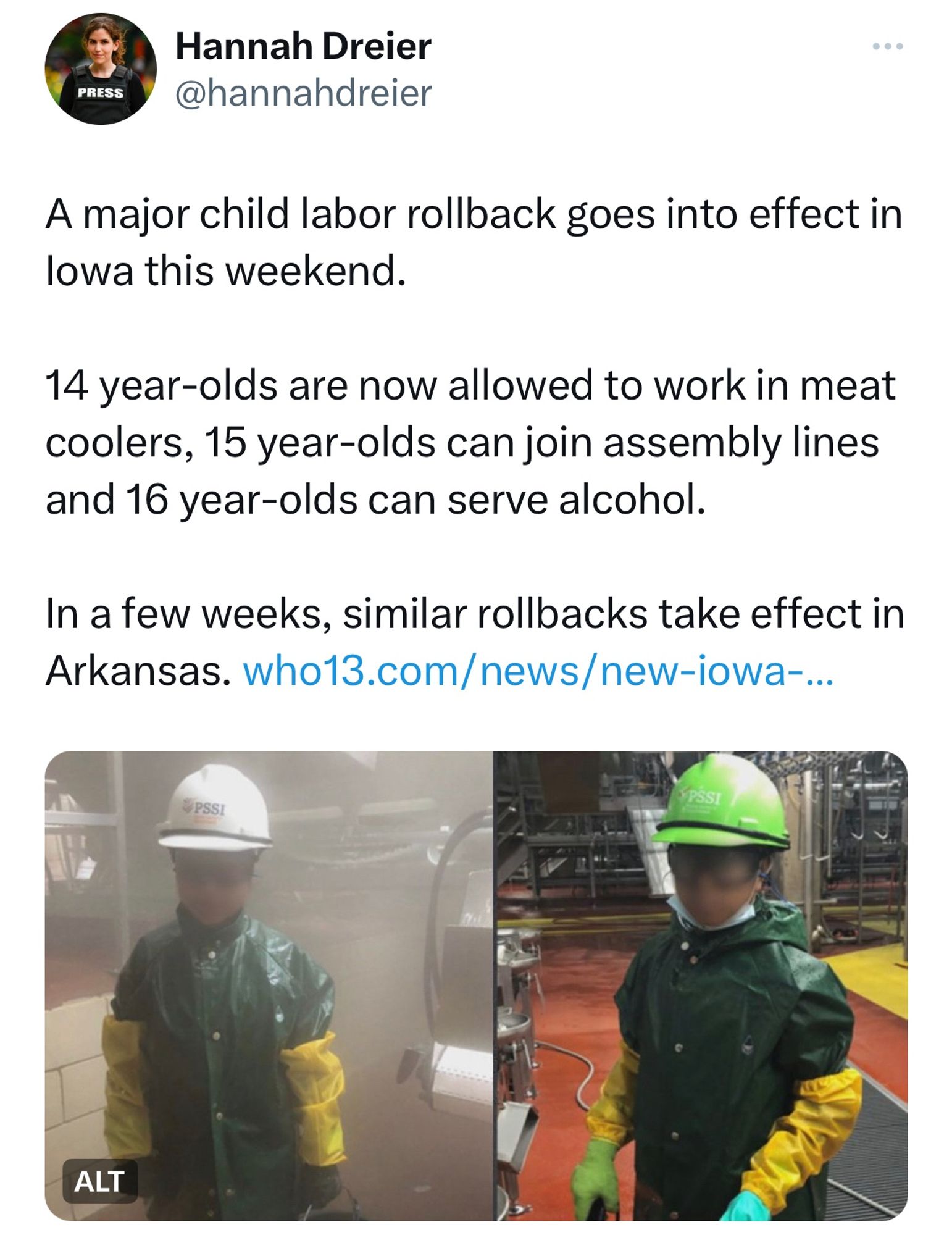 TWEET: Hannah Dreier

A major child labor rollback goes into effect in Iowa this weekend.

14 year-olds are now allowed to work in meat coolers, 15 year-olds can join assembly lines and 16 year-olds can serve alcohol.

In a few weeks, similar rollbacks take effect in Arkansas.

[PHOTO OF TWO MIGRANT CHILDREN PHOTOGRAPHED WORKING AT A SLAUGHTERHOUSE IN THE MIDWEST LAST FALL.]
