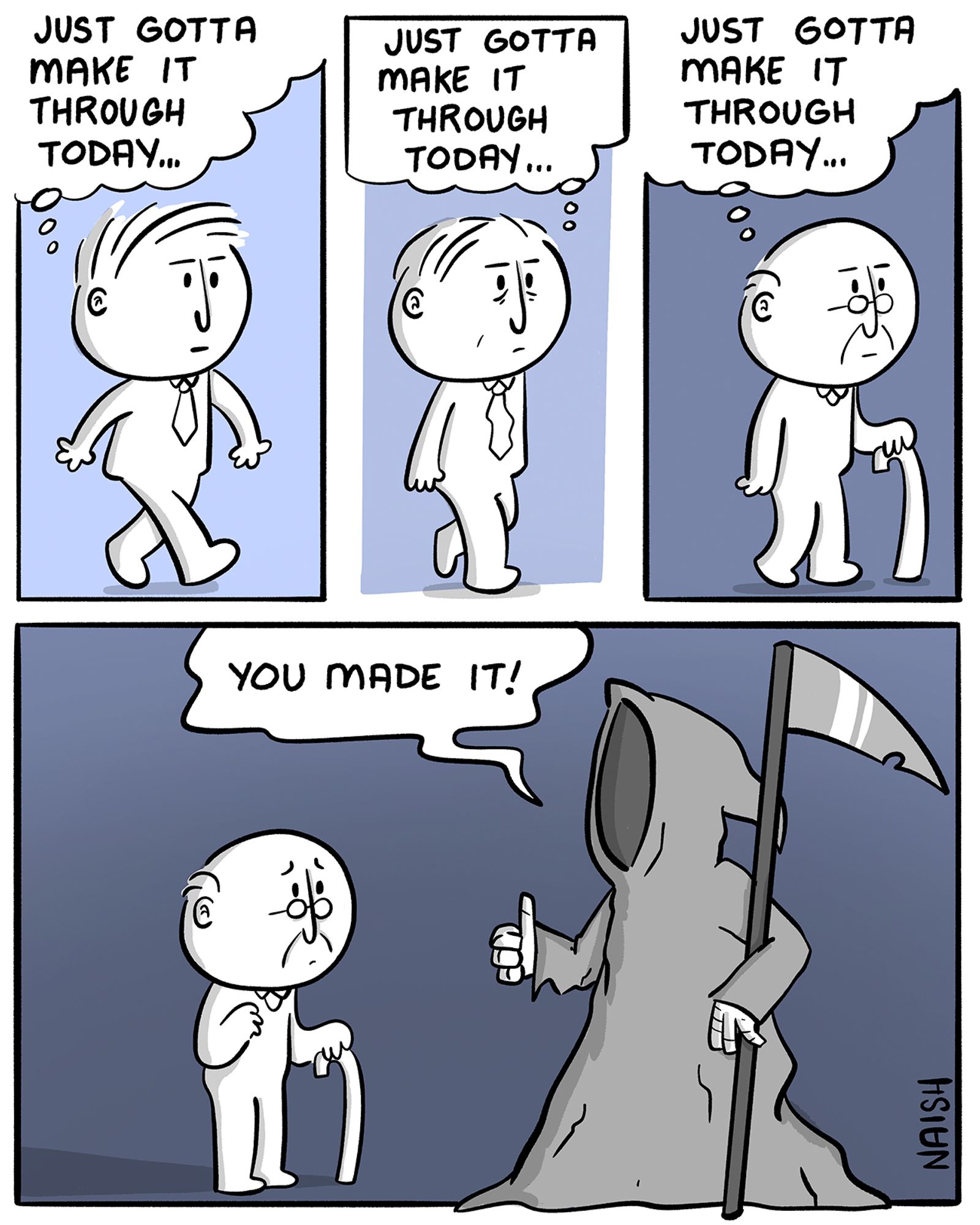 A man is walking forward: "Just gotta make it through today..."
Now he is middle-aged: "Just gotta make it through today..."
Now he is a senior: "Just gotta make it through today..."
Now he is in front of the grim reaper who says "You made it!"