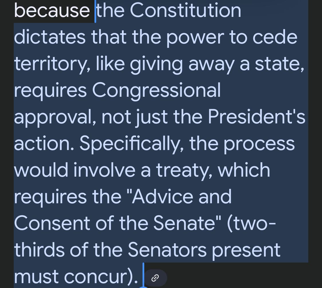  Constitution dictates that the power to cede territory, like giving away a state, requires Congressional
approval, not just the President's action. Specifically, the process would involve a treaty, which requires the "Advice and Consent of the Senate" (two-thirds of the Senators present must concur).