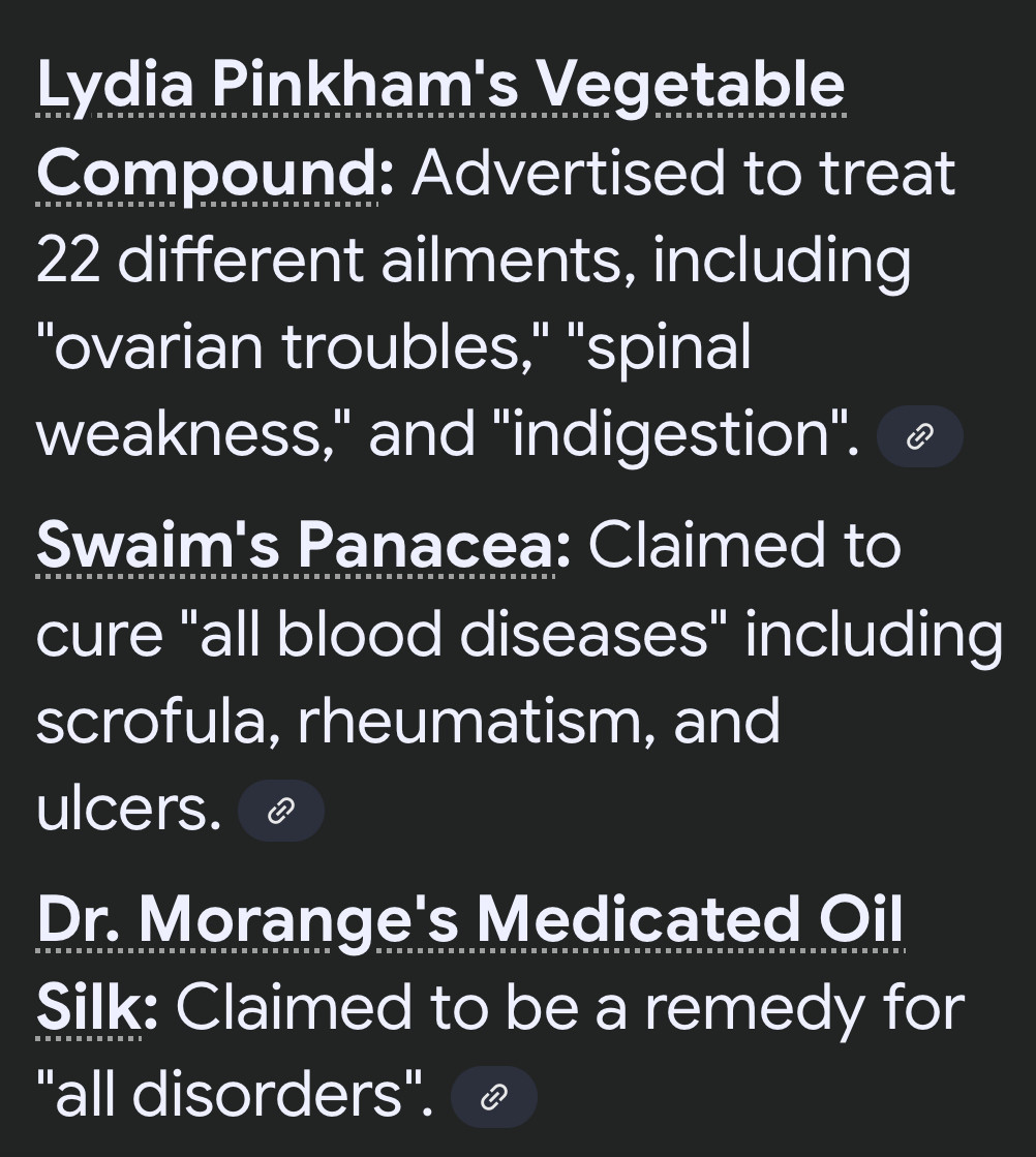 Lydia Pinkham's Vegetable Compound: Advertised to treat 22 different ailments, including
"ovarian troubles," "spinal weakness," and "indigestion".
Swaim's Panacea: Claimed to cure "all blood diseases" including scrofula, rheumatism, and ulcers.
Dr. Morange's Medicated Oil Silk: Claimed to be a remedy for
"all disorders".
