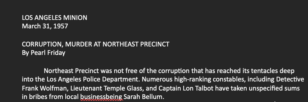 LOS ANGELES MINION
March 31, 1957

CORRUPTION, MURDER AT NORTHEAST PRECINCT
By Pearl Friday

Northeast Precinct was not free of the corruption that has reached its tentacles deep into the Los Angeles Police Department. Numerous high-ranking constables, including Detective Frank Wolfman, Lieutenant Temple Glass, and Captain Lon Talbot have taken unspecified sums in bribes from local businessbeing Sarah Bellum.
