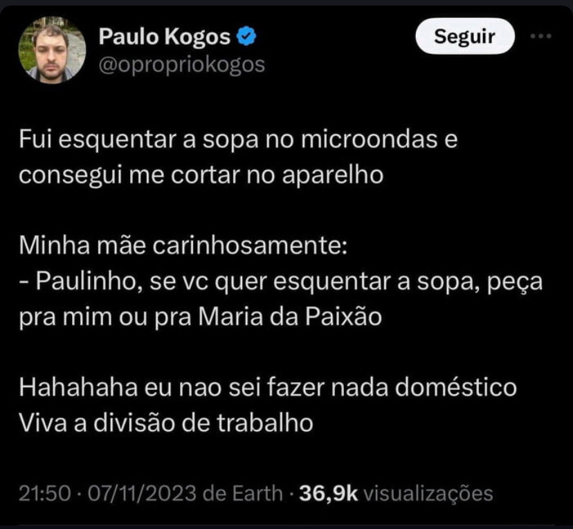 print de um tuite do paulo kogos, publicado em 7 de novembro de 2023, que diz “Fui esquentar a sopa no microondas e consegui me cortar no aparelho Minha mãe carinhosamente: - Paulinho, se vc quer esquentar a sopa, peça pra mim ou pra Maria da Paixão Hahahaha eu nao sei fazer nada doméstico Viva a divisão de trabalho”