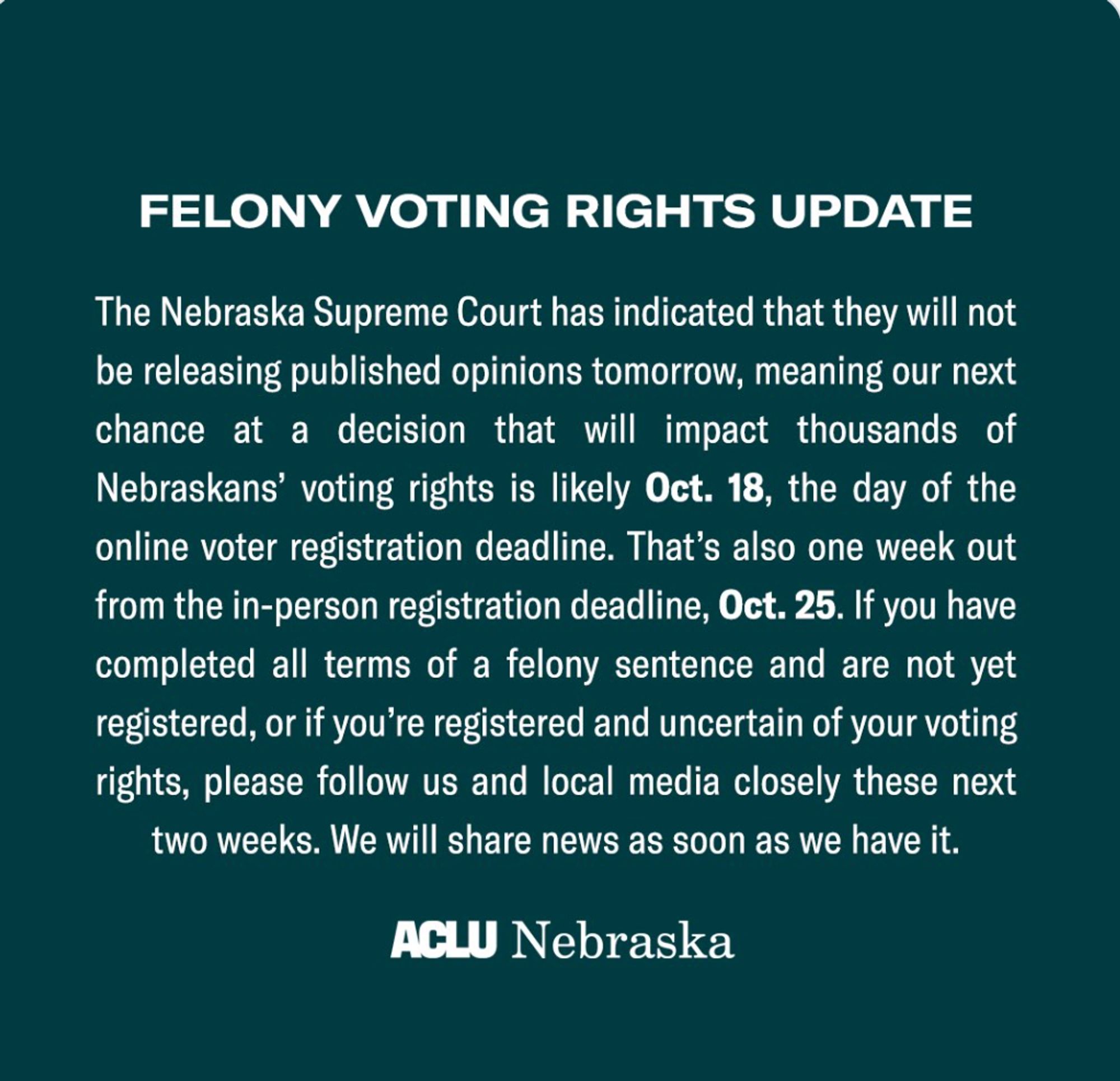 Image titled "Felony Voting Rights Update"

Text from the ACLU Nebraska reads:

"The Nebraska Supreme Court has indicated that they will not be releasing published opinions tomorrow, meaning our next chance at a decision that will impact thousands of Nebraskans’ voting rights is likely Oct. 18, the day of the online voter registration deadline. That’s also one week out from the in-person registration deadline, Oct. 25. If you have completed all terms of a felony sentence and are not yet registered, or if you’re registered and uncertain of your voting rights, please follow us and local media closely these next two weeks. We will share news as soon as we have it."