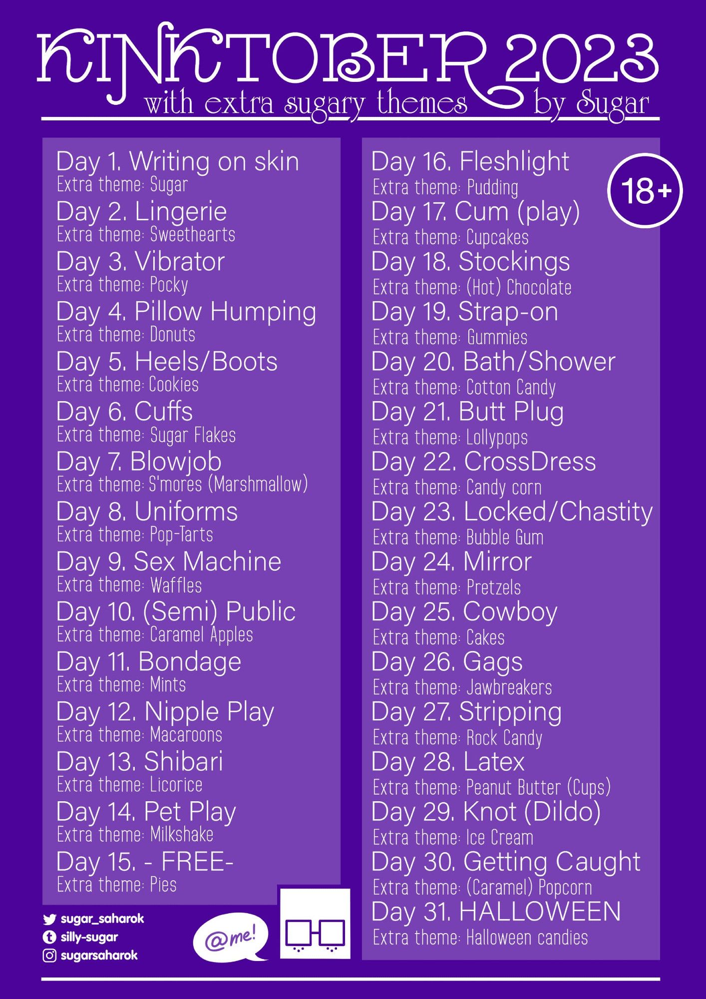 KINKTOBER 2023
Day 1. Writing on skin
Day 2. Lingerie
Day 3. Vibrator
Day 4. Pillow Humping
Day 5. Heels/Boots
Day 6. Cuffs
Day 7. Blowjob
Day 8. Uniforms
Day 9. Sex Machine
Day 10. (Semi) Public
Day 11. Bondage
Day 12. Nipple Play
Day 13. Shibari
Day 14. Pet Play
Day 15. - FREE-
Day 16. Fleshlight
Day 17. Cum (play)
Day 18. Stockings
Day 19. Strap-on
Day 20. Bath/Shower
Day 21. Butt Plug
Day 22. Cross Dress
Day 23. Locked/Chastity
Day 24. Mirror
Day 25. Cowboy
Day 26. Gags
Day 27. Stripping
Day 28. Latex
Day 29. Knot (Dildo)
Day 30. Getting Caught
Day 31. HALLOWEEN