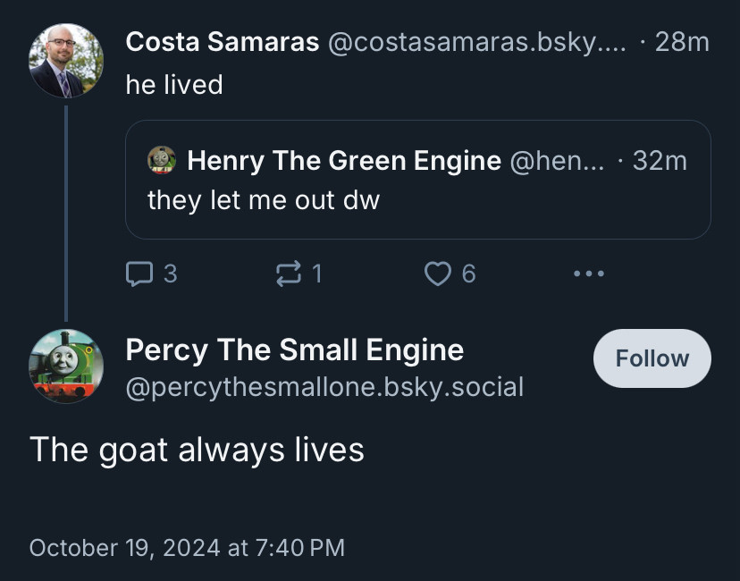 Costa Samaras @costasamaras.bsky.... • 28m
he lived

Henry The Green Engine @hen... • 32m
they let me out dw

Percy The Small Engine @percythesmallone.bsky.social
The goat always lives
