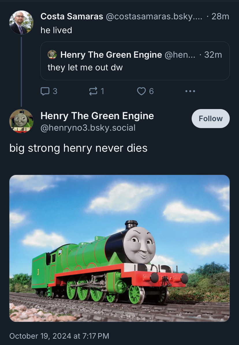 Costa Samaras @costasamaras.bsky.... • 28m
he lived

Henry The Green Engine @hen... • 32m
they let me out dw

Henry The Green Engine
@henryno3.bsky.social
big strong henry never dies
