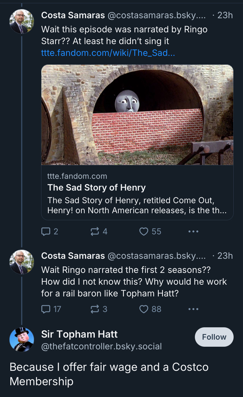 
Costa Samaras @costasamaras.bsky....

Wait Ringo narrated the first 2 seasons??
How did I not know this? Why would he work for a rail baron like Topham Hatt?

Sir Topham Hatt
@thefatcontroller.bsky.social
Follow
Because I offer fair wage and a Costco Membership