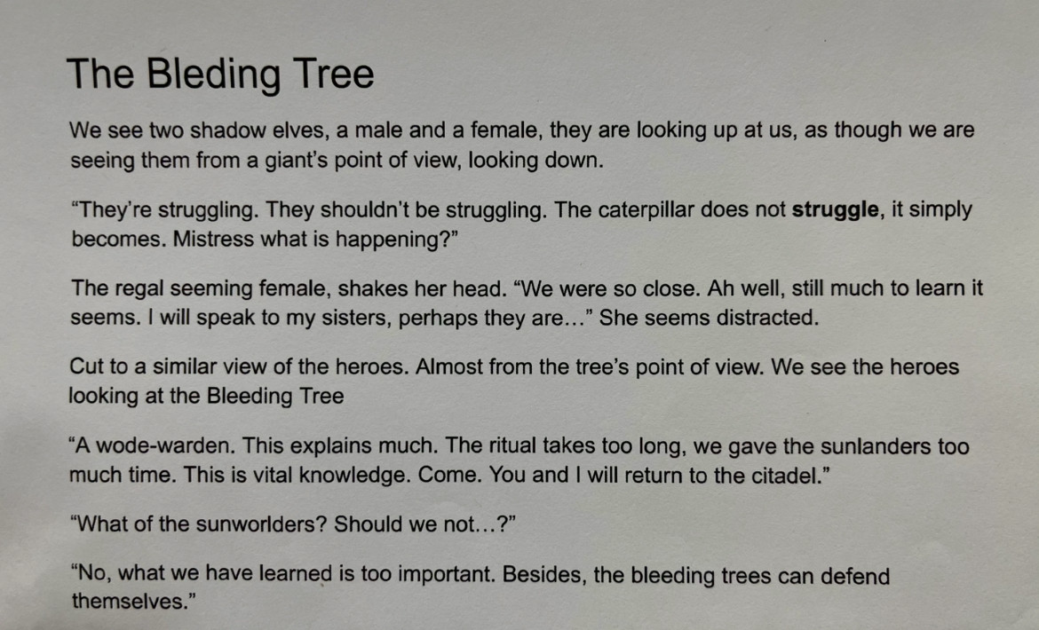 The Bleding Tree
We see two shadow elves, a male and a female, they are looking up at us, as though we are seeing them from a giant's point of view, looking down.
"They're struggling. They shouldn't be struggling. The caterpillar does not struggle, it simply becomes. Mistress what is happening?"
The regal seeming female, shakes her head. "We were so close. Ah well, still much to learn it seems. I will speak to my sisters, perhaps they are..." She seems distracted.
Cut to a similar view of the heroes. Almost from the tree's point of view. We see the heroes looking at the Bleeding Tree
"A wode-warden. This explains much. The ritual takes too long, we gave the sunlanders too much time. This is vital knowledge. Come. You and I will return to the citadel."
"What of the sunworlders? Should we not...?"
"No, what we have learned is too important. Besides, the bleeding trees can defend themselves."