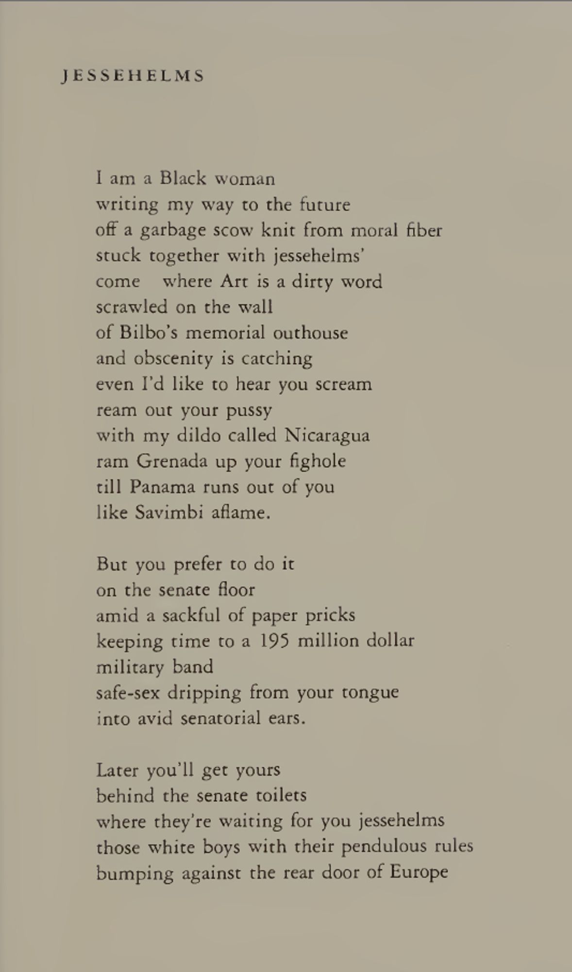 jessehelms
I am a Black woman
writing my way to the future
off a garbage scow knit from moral fiber
stuck together with jessehelms’
come where Art is a dirty word
scrawled on the wall
of Bilbo’s memorial outhouse
and obscenity is catching
even I’d like to hear you scream
ream out your pussy
with my dildo called Nicaragua
ram Grenada up your fighole
till Panama runs out of you
like Savimbi aflame.
But you prefer to do it
on the senate floor
amid a sackful of paper pricks
keeping time to a 195 million dollar
military band
safe-sex dripping from your tongue
into avid senatorial ears.

Later you’ll get yours
behind the senate toilets
where they’re waiting for you jessehelms
those white boys with their pendulous rules
bumping against the rear door of Europe
spread-eagled across the globe
their crystal balls poised over Africa
ass-up for old glory.
Your turn now jessehelms
come on its time
to lick the handwriting
off the walls.