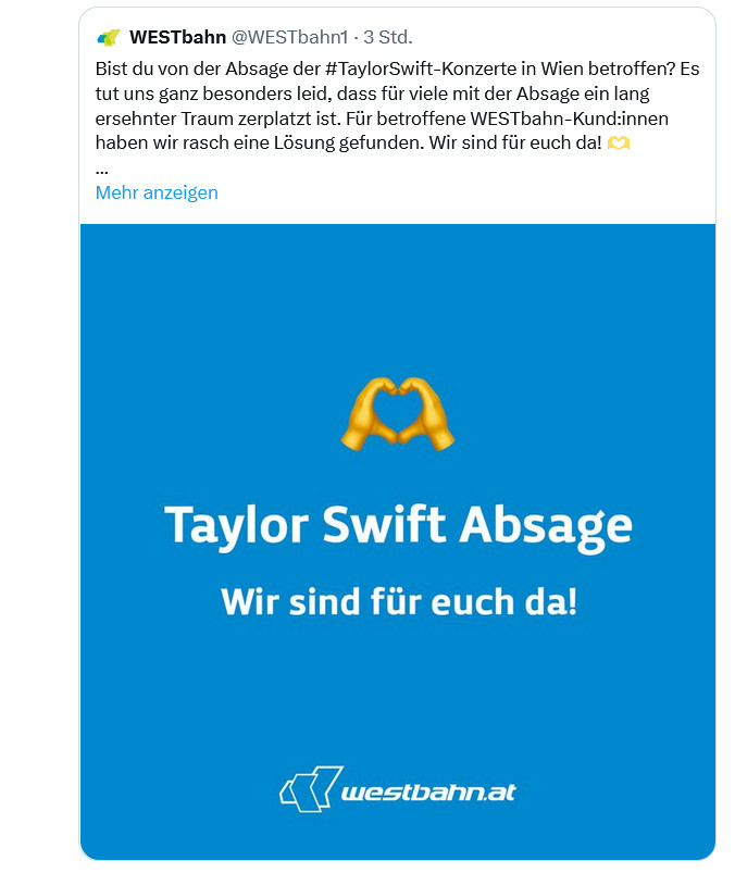 screenshot twitter WESTbahn @WESTbahn1
Bist du von der Absage der #TaylorSwift-Konzerte in Wien betroffen? Es tut uns ganz besonders leid, dass für viele mit der Absage ein lang ersehnter Traum zerplatzt ist. Für betroffene WESTbahn-Kund:innen haben wir rasch eine Lösung gefunden. Wir sind für euch da! 🫶