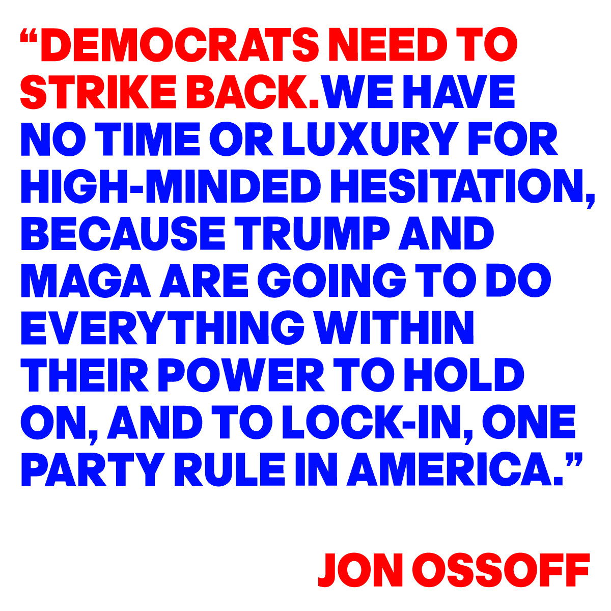 “DEMOCRATS NEED TO
STRIKE BACK.WE HAVE 
NO TIME OR LUXURY FOR 
HIGH-MINDED HESITATION,
BECAUSE TRUMP AND
MAGA ARE GOING TO DO 
EVERYTHING WITHIN
THEIR POWER TO HOLD 
ON, AND TO LOCK
IN, ONE PART RULE IN
AMERICA.”
